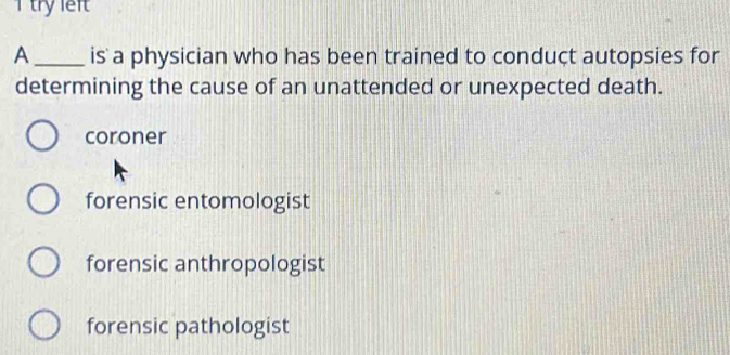 try left
A_ is a physician who has been trained to conduçt autopsies for
determining the cause of an unattended or unexpected death.
coroner
forensic entomologist
forensic anthropologist
forensic pathologist