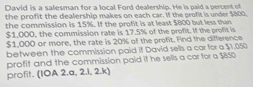 David is a salesman for a local Ford dealership. He is paid a percent of 
the profit the dealership makes on each car. If the profit is under $800, 
the commission is 15%. If the profit is at least $800 but less than
$1,000, the commission rate is 17.5% of the profit. If the profit is
$1,000 or more, the rate is 20% of the profit. Find the difference 
between the commission paid if David sells a car for a $1,050
profit and the commission paid if he sells a car for a $850
profit. (IOA 2.a, 2.i, 2.k)