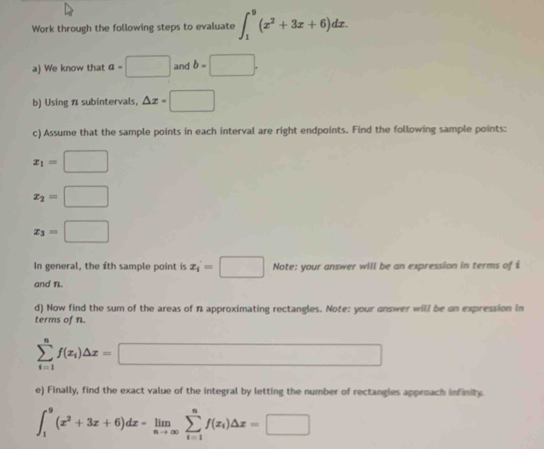 Work through the following steps to evaluate ∈t _1^(9(x^2)+3x+6)dx. 
a) We know that a=□ and b=□. 
b) Using n subintervals, △ x=□
c) Assume that the sample points in each interval are right endpoints. Find the following sample points:
x_1=□
x_2=□
x_3=□
In general, the ith sample point is x_i=□ Note: your answer will be an expression in terms of $
and n. 
d) Now find the sum of the areas of n approximating rectangles. Note: your onswer will be on expression in 
terms of n.
sumlimits _(i=1)^nf(x_i)△ x=□
e) Finally, find the exact value of the integral by letting the number of rectangies approach infinity.
∈t _1^(9(x^2)+3x+6)dx=limlimits _nto ∈fty sumlimits _(i=1)^nf(x_i)△ x=□