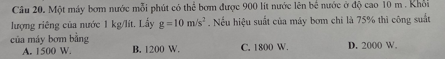 Một máy bơm nước mỗi phút có thể bơm được 900 lít nước lên bể nước ở độ cao 10 m. Khôi
lượng riêng của nước 1 kg/lít. Lấy g=10m/s^2. Nếu hiệu suất của máy bơm chỉ là 75% thì công suất
của máy bơm bằng
A. 1500 W. B. 1200 W. C. 1800 W. D. 2000 W.
