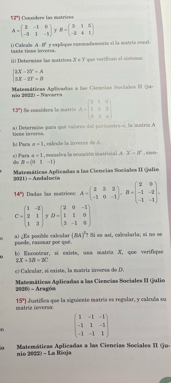 12°) Considere las matrices
A=beginpmatrix 2&-1&0 -3&1&-1endpmatrix  B=beginpmatrix 3&1&5 -2&4&1endpmatrix
i) Calcule A· B^t y explique razonadamente si la matriz resul-
tante tiene inversa.
ii) Determine las matrices X e Y que verifican el sistema:
beginarrayl 2X-3Y=A 3X-2Y=Bendarray.
Matemáticas Aplicadas a las Ciencias Sociales II (ju-
nio 2022) - Navarra
13°) Se considera la matriz A=beginpmatrix 2&1&0 1&0&2 0&2&aendpmatrix
a) Determine para qué valores del parámetro α, la matriz A
tiene inversa.
b) Para a=1 , calcule la inversa de A.
c) Para a=1 , resuelva la ecuación matricial A· X=B^t , sien-
do B=(01-1)
Matemáticas Aplicadas a las Ciencias Sociales II (julio
2021) - Andalucía
14°) Dadas las matrices: A=beginpmatrix 2&3&2 -1&0&-1endpmatrix ,B=beginpmatrix 2&0 -1&-2 -1&-1endpmatrix ,
C=beginpmatrix 1&-2 2&1 1&3endpmatrix y D=beginpmatrix 2&0&-1 1&1&0 3&-1&0endpmatrix
0 a) ¿Es posible calcular (BA)^2 "? Si es así, calcularla; si no se
puede, razonar por qué.
b) Encontrar, si existe, una matriz X, que verifique
2X+3B=2C
c) Calcular, si existe, la matriz inversa de D.
Matemáticas Aplicadas a las Ciencias Sociales II (julio
2020) - Aragón
15°) Justifica que la siguiente matriz es regular, y calcula su
matriz inversa:
n
beginpmatrix 1&-1&-1 -1&1&-1 -1&-1&1endpmatrix
io Matemáticas Aplicadas a las Ciencias Sociales II (ju-
nio 2022) - La Rioja