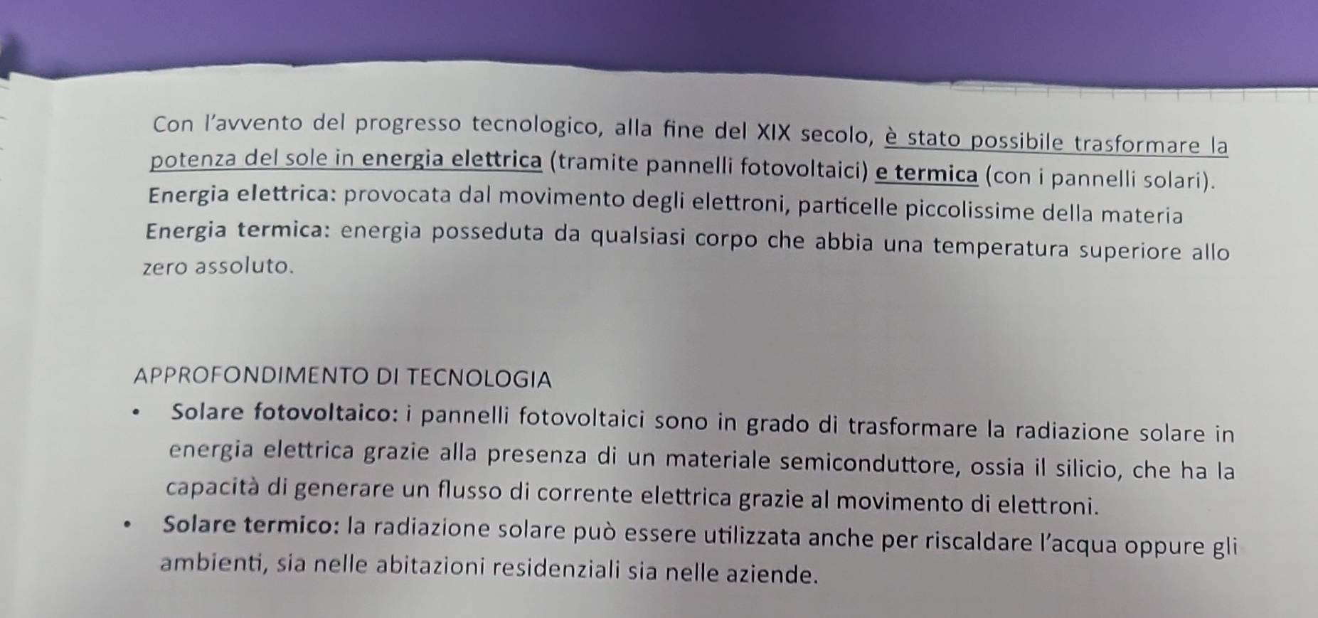 Con l’avvento del progresso tecnologico, alla fine del XIX secolo, è stato possibile trasformare la 
potenza del sole in energia elettrica (tramite pannelli fotovoltaici) e termica (con i pannelli solari). 
Energia elettrica: provocata dal movimento degli elettroni, particelle piccolissime della materia 
Energia termica: energia posseduta da qualsiasi corpo che abbia una temperatura superiore allo 
zero assoluto. 
APPROFONDIMENTO DI TECNOLOGIA 
Solare fotovoltaico: i pannelli fotovoltaici sono in grado di trasformare la radiazione solare in 
energia elettrica grazie alla presenza di un materiale semiconduttore, ossia il silicio, che ha la 
capacità di generare un flusso di corrente elettrica grazie al movimento di elettroni. 
Solare termico: la radiazione solare può essere utilizzata anche per riscaldare l’acqua oppure gli 
ambienti, sia nelle abitazioni residenziali sia nelle aziende.