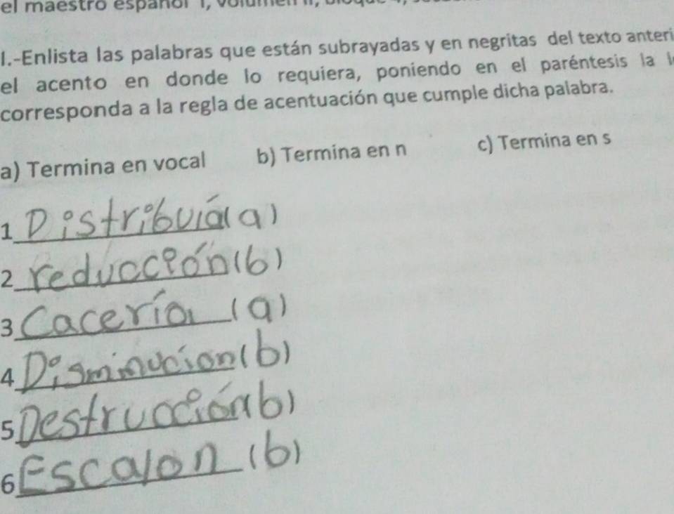 el maestro españor I, volumel 
I.-Enlista las palabras que están subrayadas y en negritas del texto anteri 
el acento en donde lo requiera, poniendo en el paréntesis la la 
corresponda a la regla de acentuación que cumple dicha palabra. 
a) Termina en vocal b) Termina en n c) Termina en s 
_ 
) 
1 
_ 
) 
2 
3 
_ 
_ 
4 
_ 
5 
_ 
6