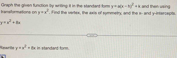 Graph the given function by writing it in the standard form y=a(x-h)^2+k and then using 
transformations on y=x^2. Find the vertex, the axis of symmetry, and the x - and y-intercepts.
y=x^2+8x
Rewrite y=x^2+8x in standard form.