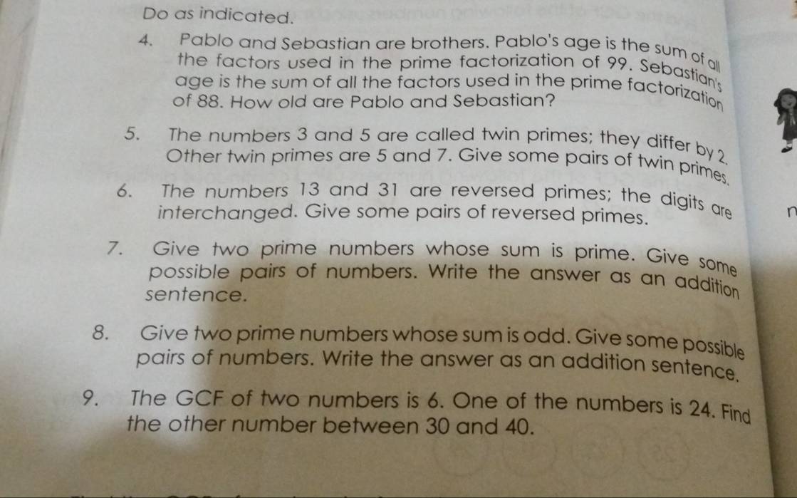 Do as indicated. 
4. Pablo and Sebastian are brothers. Pablo's age is the sum of all 
the factors used in the prime factorization of 99. Sebastian's 
age is the sum of all the factors used in the prime factorization 
of 88. How old are Pablo and Sebastian? 
5. The numbers 3 and 5 are called twin primes; they differ by 2. 
Other twin primes are 5 and 7. Give some pairs of twin primes 
6. The numbers 13 and 31 are reversed primes; the digits are n 
interchanged. Give some pairs of reversed primes. 
7. Give two prime numbers whose sum is prime. Give some 
possible pairs of numbers. Write the answer as an addition 
sentence. 
8. Give two prime numbers whose sum is odd. Give some possible 
pairs of numbers. Write the answer as an addition sentence. 
9. The GCF of two numbers is 6. One of the numbers is 24. Find 
the other number between 30 and 40.