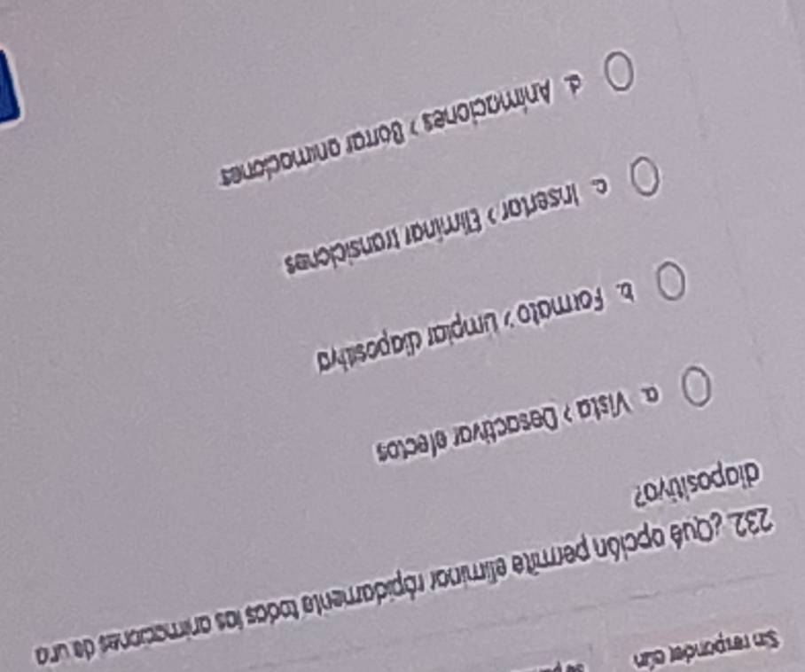 Sin responder cún 
232. ¿Qué opción permite eliminar rópidamente todas las animaciones de una
diapositivo?
a Vista > Desactivar efectos. Formato y Limpiar diapositivya
c Insertar > Elimínar transiciones. Animaciones » Borrar animaciones