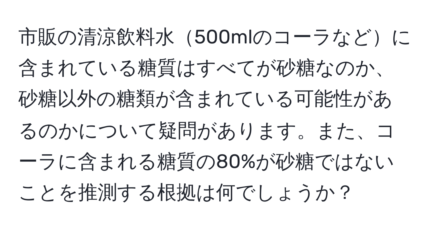 市販の清涼飲料水500mlのコーラなどに含まれている糖質はすべてが砂糖なのか、砂糖以外の糖類が含まれている可能性があるのかについて疑問があります。また、コーラに含まれる糖質の80%が砂糖ではないことを推測する根拠は何でしょうか？