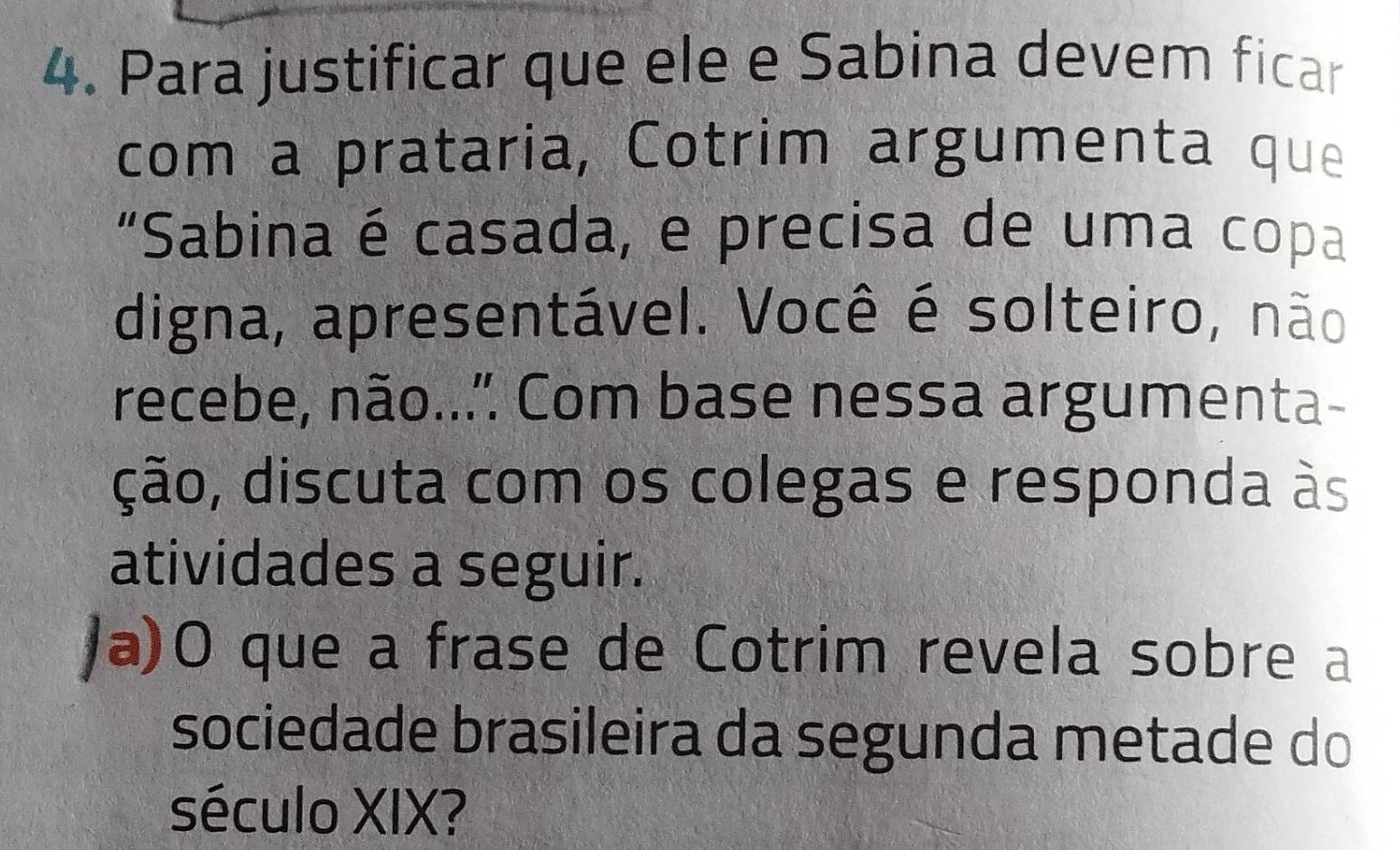 Para justificar que ele e Sabina devem ficar 
com a prataria, Cotrim argumenta que 
“Sabina é casada, e precisa de uma copa 
digna, apresentável. Você é solteiro, não 
recebe, não... Com base nessa argumenta- 
ção, discuta com os colegas e responda às 
atividades a seguir. 
/a)O que a frase de Cotrim revela sobre a 
sociedade brasileira da segunda metade do 
século XIX?