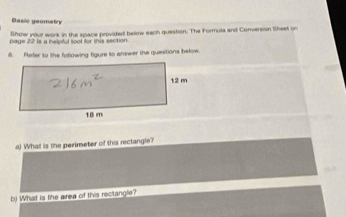 Basic geometry 
Show your work in the space provided below each question. The Formula and Conversion Sheet on 
page 22 is a helpful tool for this section. 
8. Refer to the following figure to answer the questions below. 
a) What is the perimeter of this rectangle? 
b) What is the area of this rectangle?