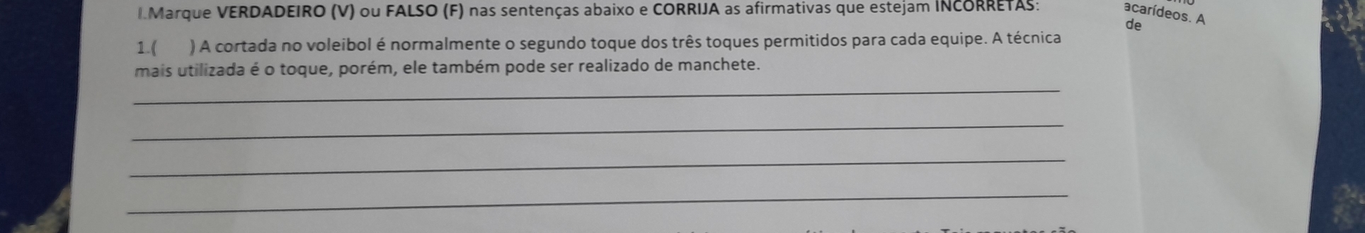 Marque VERDADEIRO (V) ou FALSO (F) nas sentenças abaixo e CORRIJA as afirmativas que estejam INCORRETAS: 
acarídeos. A 
de 
1.( ) A cortada no voleibol é normalmente o segundo toque dos três toques permitidos para cada equipe. A técnica 
mais utilizada é o toque, porém, ele também pode ser realizado de manchete. 
_ 
_ 
_ 
_