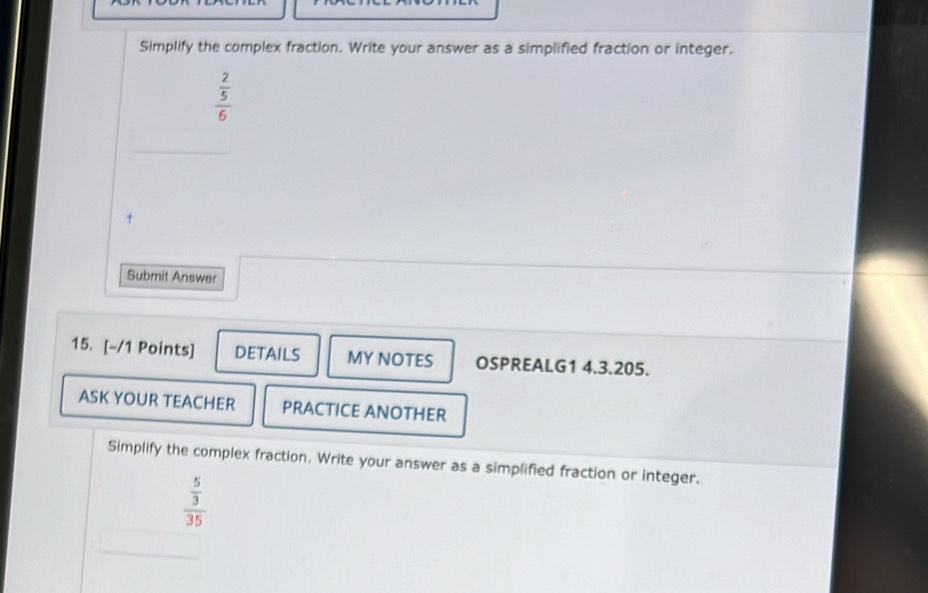 Simplify the complex fraction. Write your answer as a simplified fraction or integer.
frac  2/5 6
Submit Answer 
15. [-/1 Points] DETAILS MY NOTES OSPREALG1 4.3.205. 
ASK YOUR TEACHER PRACTICE ANOTHER 
Simplify the complex fraction. Write your answer as a simplified fraction or integer.
frac  5/3 35