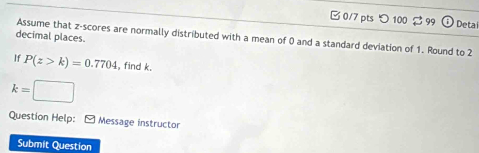 つ 100 2 99 0 Detai 
decimal places. 
Assume that z-scores are normally distributed with a mean of 0 and a standard deviation of 1. Round to 2
If P(z>k)=0.7704 , find k.
k=□
Question Help: Message instructor 
Submit Question