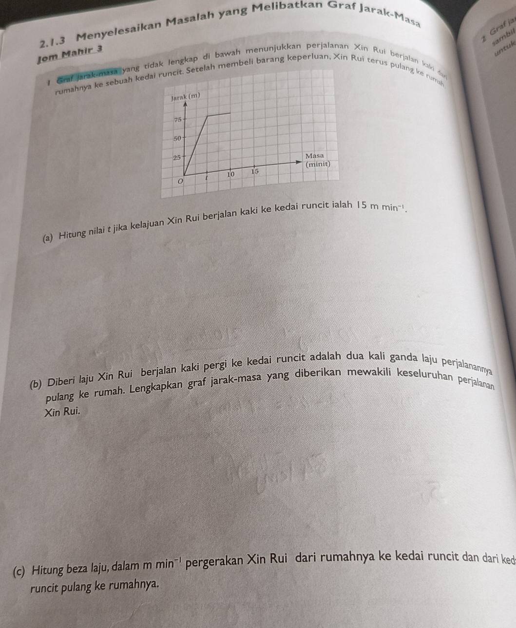Graf ja 
2.1.3 Menyelesaikan Masalah yang Melibatkan Graf Jarak-Masa 
sambil 
Jom Mahir 3 
untuk 
Grafjarak-masa yang idak lengkap di bawah menunjukkan perjalanan Xin Rui berjalan kaki day 
rumahnya ke sebuah kemembeli barang keperluan, Xin Rui terus pulang ke rumah 
(a) Hitung nilai t jika kelajuan Xin Rui berjalan kaki ke kedai runcit ialah 15mmin^(-1). 
(b) Diberi laju Xin Rui berjalan kaki pergi ke kedai runcit adalah dua kali ganda laju perjalanannya 
pulang ke rumah. Lengkapkan graf jarak-masa yang diberikan mewakili keseluruhan perjalanan 
Xin Rui. 
(c) Hitung beza laju, dalam mmin^(-1) pergerakan Xin Rui dari rumahnya ke kedai runcit dan dari ked 
runcit pulang ke rumahnya.
