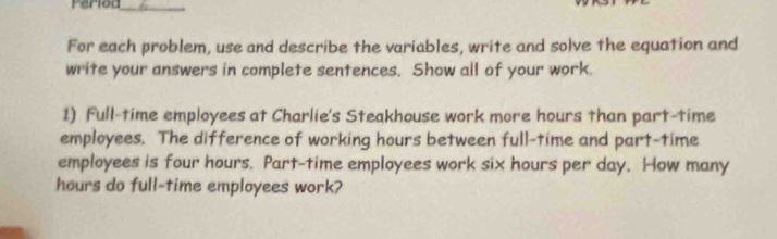 Period_ 
For each problem, use and describe the variables, write and solve the equation and 
write your answers in complete sentences. Show all of your work. 
1) Full-time employees at Charlie's Steakhouse work more hours than part-time 
employees. The difference of working hours between full-time and part-time 
employees is four hours. Part-time employees work six hours per day. How many
hours do full-time employees work?