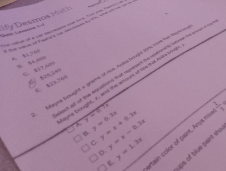 ify Desmos Math
he vaue of a car decreases over time. This yest Faara's cr
t e saiue of Faarie's car decreases by 19s, what will her car be
Quíz: Lessons 1-7
A. $1,260
B. $4,400
ect all of the equations that represent the relationship between the amount of c
Mayra bought x grams of rice. Anika bought 30% more than Mayra
C. $17,600
Ó $20,240
ayra bought, x, and the amount of rice that Anika boup
E. $23,760
y=0.7x
a y=0.3x y=x-0.3x
B. y=x+0.3x
rtain color of paint, Anya mi N( a
C. y=1.3x
ips of blue paint sh
D.
E.