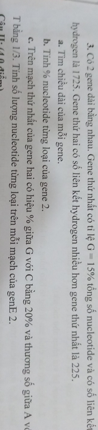 Có 2 gene dài bằng nhau. Gene thứ nhất có tỉ lệ G=15% tổng số nucleotide và có số liên kết 
hydrogen là 1725. Gene thứ hai có số liên kết hydrogen nhiều hơn gene thứ nhất là 225. 
a. Tìm chiều dài của mỗi gene. 
b. Tính % nucleotide từng loại của gene 2. 
c. Trên mạch thứ nhất của gene hai có hiệu % giữa G với C bằng 20% và thương số giữa A vô 
T bằng 1/3. Tính số lượng nucleotide từng loại trên mỗi mạch của genE 2. 
Câu II: (4 0 điể: