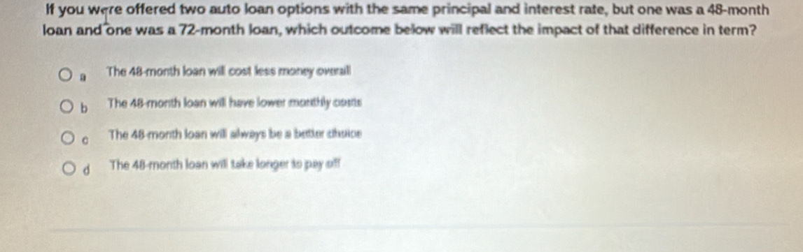 If you were offered two auto loan options with the same principal and interest rate, but one was a 48-month
loan and one was a 72-month loan, which outcome below will reflect the impact of that difference in term?
a The 48-month loan will cost less money overaill
b The 48-month loan will have lower monthly casts
C The 48-month loan will always be a better chsice
d The 48-month loan will take longer to pay sff