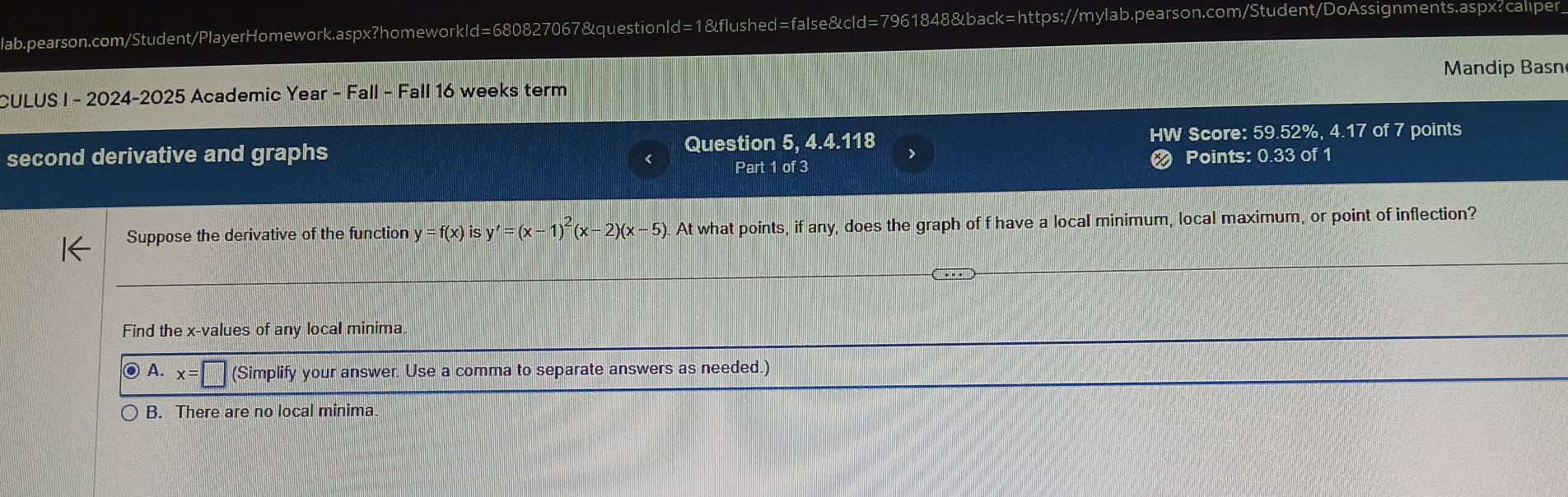 CULUS I - 2024-2025 Academic Year - Fall - Fall 16 weeks term Mandip Basn
second derivative and graphs Question 5, 4.4.118 HW Score: 59.52%, 4.17 of 7 points
Part 1 of 3 Points: 0.33 of 1
Suppose the derivative of the function y=f(x) is y'=(x-1)^2(x-2)(x-5). At what points, if any, does the graph of f have a local minimum, local maximum, or point of inflection?
Find the x -values of any local minima
A. x=□ (Simplify your answer. Use a comma to separate answers as needed.)
B. There are no local minima