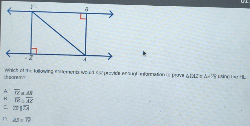 Which of the following statements would not provide enough information to prove
theorem? △ YAZ≌ △ AYB using the HL
A. overline YZ≌ overline AB
B. overline YB≌ overline AZ
C. overline YBparallel overline ZA
D. overline AB≌ overline YB