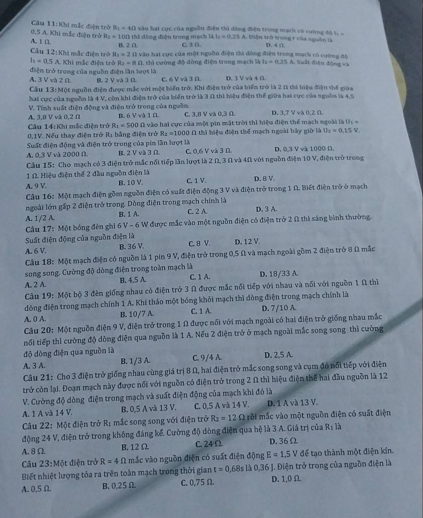 Câu 11:Kh 1 mắc điện trở R_1=4Omega vào hai cực của nguồn điện thì dòng điện trong mạch có cường đô 1ị  =
0,5 A. Khi mắc điện trở R_2=10Omega thì đòng điện trong mạch là I_2=0.25A Diện trở trong r của nguồn là
A. 1 Ω B. 2Omega C. 3 D. D. 4 D.
Câu 1 2:KI hi mắc điện trở R_1=2Omega vào hai cực của một nguồn điện thì đòng điện trong mạch có cường độ  Suất điện động và
I_1=0.5A Khi mắc điện trở R_2=8Omega thì cường độ dồng điện trong mạch là I_2=0.25A
điện trở trong của nguồn điện lần lượt là
A. 3 V và 2 Ω. B. 2 V và 3 Ω. C. 6 V và 3 Ω D. 3 V và 4 Ω
Câu 13:Mhat  At nguồn điện được mắc với một biến trở. Khí điện trở của biển trở là 2 Ω thì hiệu điện thế giữa
hai cực của nguồn là 4 V, còn khi điện trở của biến trở là 3 Ω thì hiệu điện thế giữa hai cực của nguồn là 4,5
V. Tính suất điện động và điện trở trong của nguồn.
A. 3,8 V và 0,2 Ω B. 6 V và 1Ω. C. 3,8 V và 0,3 Ω. D. 3.7 V và 0.2 Ω.
Câu 14:Khi mắc điện trở R_1=500Omega vào hai cực của một pin mặt trời thì hiệu điện thể mạch ngoài là U_1=
0,1V. Nếu thay điện trở R_1 bằng điện trở R_2=1000 N thì hiệu điện thể mạch ngoài bây giờ là U_2=0,15V.
Suất điện động và điện trở trong của pin lần lượt là
A. 0,3 V và 2000 Ω. B. 2 V và 3 Ω. C. 0,6 V và 3 Ω. D. 0,3 V và 1000 Ω.
Câu 15: Cho mạch có 3 điện trở mắc nối tiếp lần lượt là 2 Ω, 3 Ω và 4Ω với nguồn điện 10 V, điện trở trong
1 Ω. Hiệu điện thế 2 đầu nguồn điện là
A. 9 V. B. 10 V. C. 1 V. D. 8 V.
Câu 16: Một mạch điện gồm nguồn điện có suất điện động 3 V và điện trở trong 1 Ω. Biết điện trở ở mạch
ngoài lớn gấp 2 điện trở trong. Dòng điện trong mạch chính là
A. 1/2 A. B. 1 A. C. 2 A. D. 3 A.
Câu 17: Một bóng đèn ghi 6 V - 6 W được mắc vào một nguồn điện có điện trở 2 Ω thì sáng bình thường.
Suất điện động của nguồn điện là
A. 6 V. B. 36 V. C. 8 V. D. 12 V.
Câu 18: Một mạch điện có nguồn là 1 pin 9 V, điện trở trong 0,5 Ω và mạch ngoài gồm 2 điện trở 8 Ω mắc
song song. Cường độ dòng điện trong toàn mạch là
A. 2 A. B. 4,5 A. C. 1 A. D. 18/33 A.
Câu 19: Một bộ 3 đèn giống nhau có điện trở 3 Ω được mắc nối tiếp với nhau và nối với nguồn 1 Ω thì
đòng điện trong mạch chính 1 A. Khi tháo một bóng khỏi mạch thì dòng điện trong mạch chính là
A. 0 A. B. 10/7 A. C. 1 A. D. 7/10 A.
Câu 20: Một nguồn điện 9 V, điện trở trong 1 Ω được nối với mạch ngoài có hai điện trở giống nhau mắc
tối tiếp thì cường độ dòng điện qua nguồn là 1 A. Nếu 2 điện trở ở mạch ngoài mắc song song thì cường
độ dòng điện qua nguồn là
A. 3 A. B. 1/3 A. C. 9/4 A. D. 2,5 A.
Câu 21: Cho 3 điện trở giống nhau cùng giá trị 8 Ω, hai điện trở mắc song song và cụm đó nổi tiếp với điện
trở còn lại. Đoạn mạch này được nối với nguồn có điện trở trong 2 Ω thì hiệu điện thế hai đầu nguồn là 12
V. Cường độ dòng điện trong mạch và suất điện động của mạch khi đó là
A. 1 A và 14 V. B. 0,5 A và 13 V. C. 0,5 A và 14 V. D. 1 A và 13 V.
Câu 22: Một điện trở R_1 mắc song song với điện trở R_2=12Omega mồi mắc vào một nguồn điện có suất điện
động 24 V, điện trở trong không đáng kể. Cường độ dòng điện qua hệ là 3 A. Giá trị của R_1 là
A. 8Ω B.12Ω C. 24 Ω D. 36Ω
Câu 23:Một điện trở R=4Omega mắc vào nguồn điện có suất điện động E=1,5V để tạo thành một điện kín.
Biết nhiệt lượng tỏa ra trên toàn mạch trong thời gian t=0,68s là 0,36 J. Điện trở trong của nguồn điện là
A. 0,5 Ω B.0,25 Ω. C. 0,75 Ω. D. 1,0 Ω