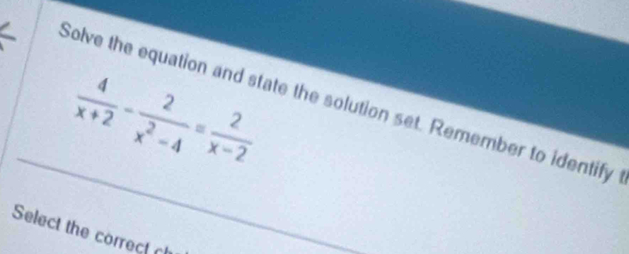  4/x+2 - 2/x^2-4 = 2/x-2 
Solve the equation and state the solution set. Remember to identify 
Select the correc