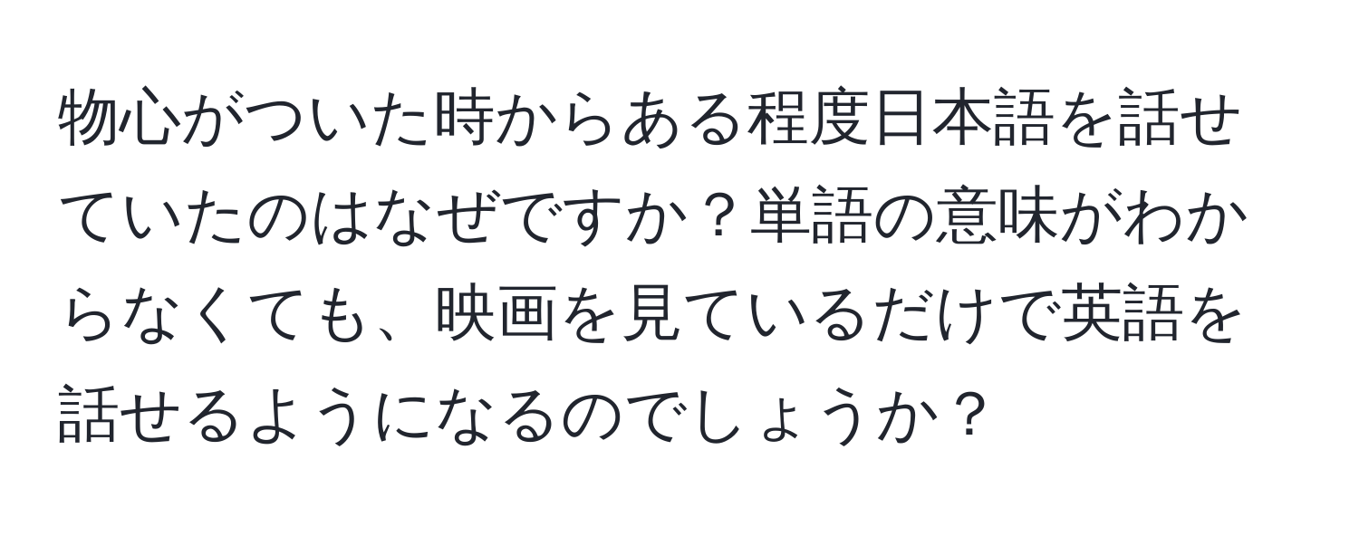 物心がついた時からある程度日本語を話せていたのはなぜですか？単語の意味がわからなくても、映画を見ているだけで英語を話せるようになるのでしょうか？