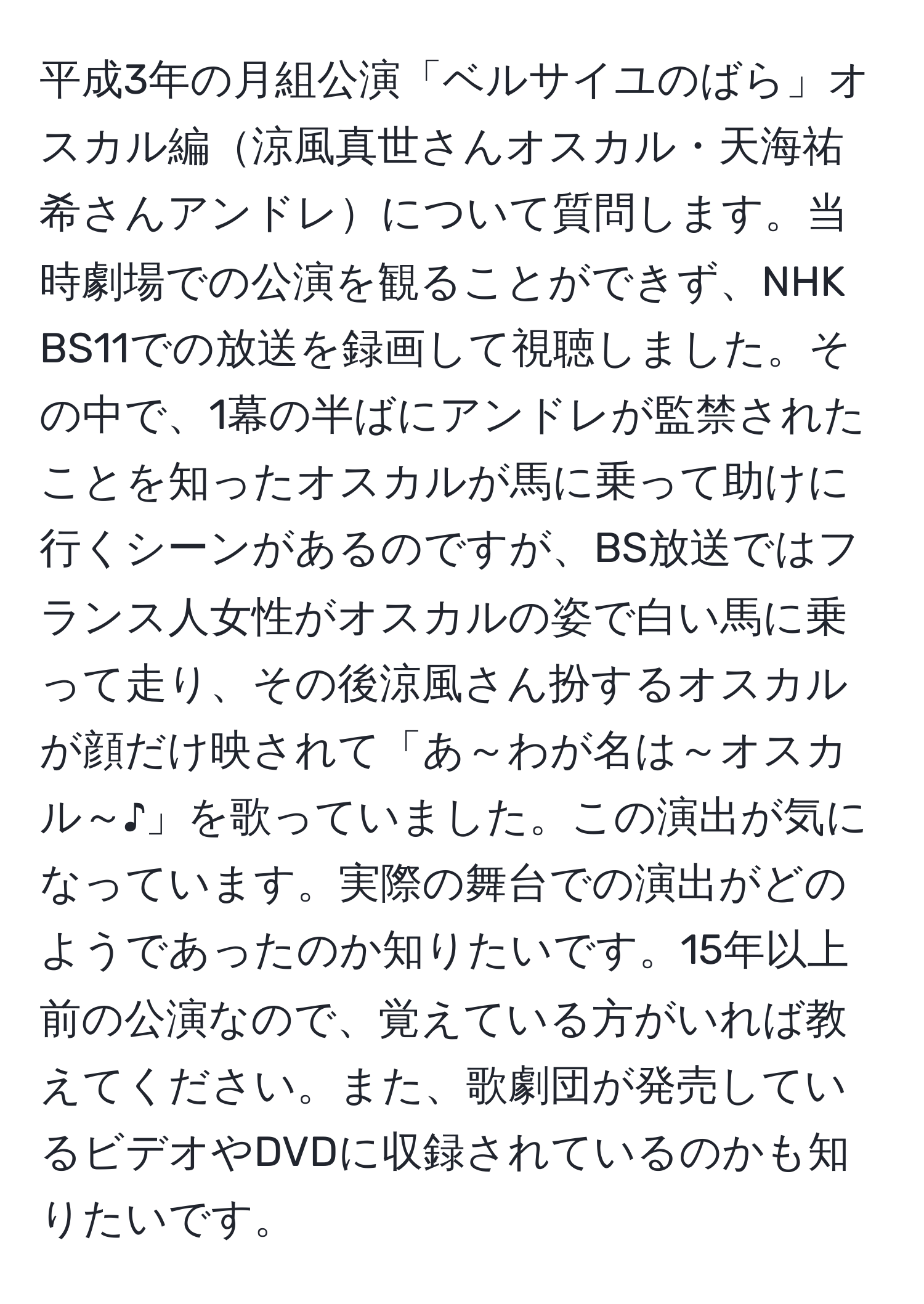 平成3年の月組公演「ベルサイユのばら」オスカル編涼風真世さんオスカル・天海祐希さんアンドレについて質問します。当時劇場での公演を観ることができず、NHK BS11での放送を録画して視聴しました。その中で、1幕の半ばにアンドレが監禁されたことを知ったオスカルが馬に乗って助けに行くシーンがあるのですが、BS放送ではフランス人女性がオスカルの姿で白い馬に乗って走り、その後涼風さん扮するオスカルが顔だけ映されて「あ～わが名は～オスカル～♪」を歌っていました。この演出が気になっています。実際の舞台での演出がどのようであったのか知りたいです。15年以上前の公演なので、覚えている方がいれば教えてください。また、歌劇団が発売しているビデオやDVDに収録されているのかも知りたいです。