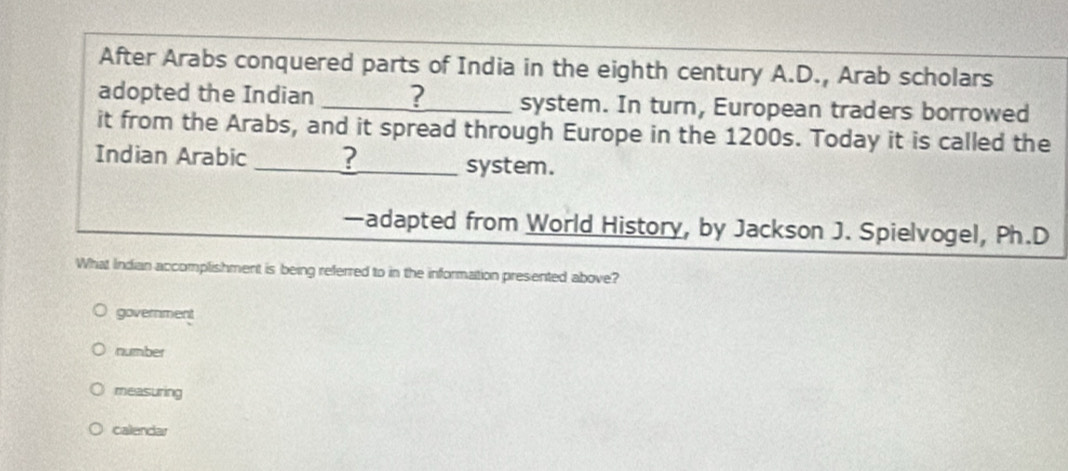 After Arabs conquered parts of India in the eighth century A.D., Arab scholars
adopted the Indian _? system. In turn, European traders borrowed
it from the Arabs, and it spread through Europe in the 1200s. Today it is called the
Indian Arabic _? system.
—adapted from World History, by Jackson J. Spielvogel, Ph.D
What Indian accomplishment is being referred to in the information presented above?
government
number
measuring
calendar