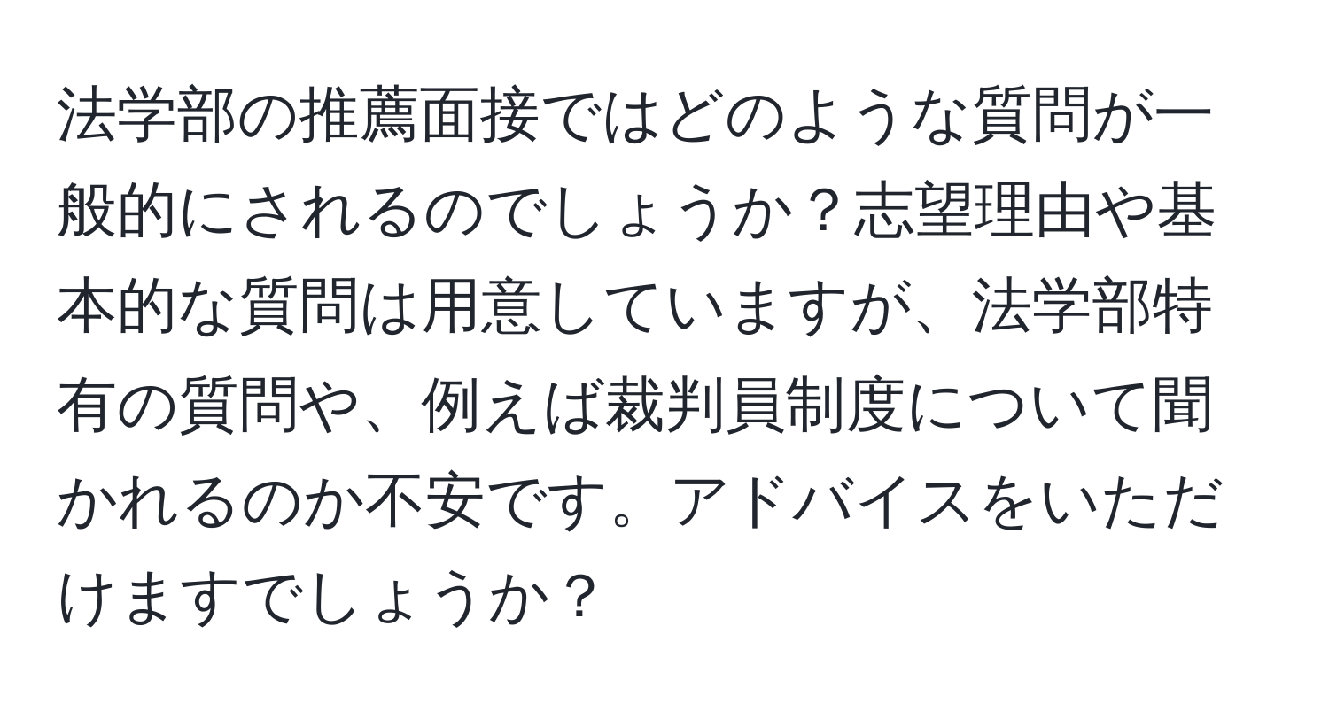 法学部の推薦面接ではどのような質問が一般的にされるのでしょうか？志望理由や基本的な質問は用意していますが、法学部特有の質問や、例えば裁判員制度について聞かれるのか不安です。アドバイスをいただけますでしょうか？