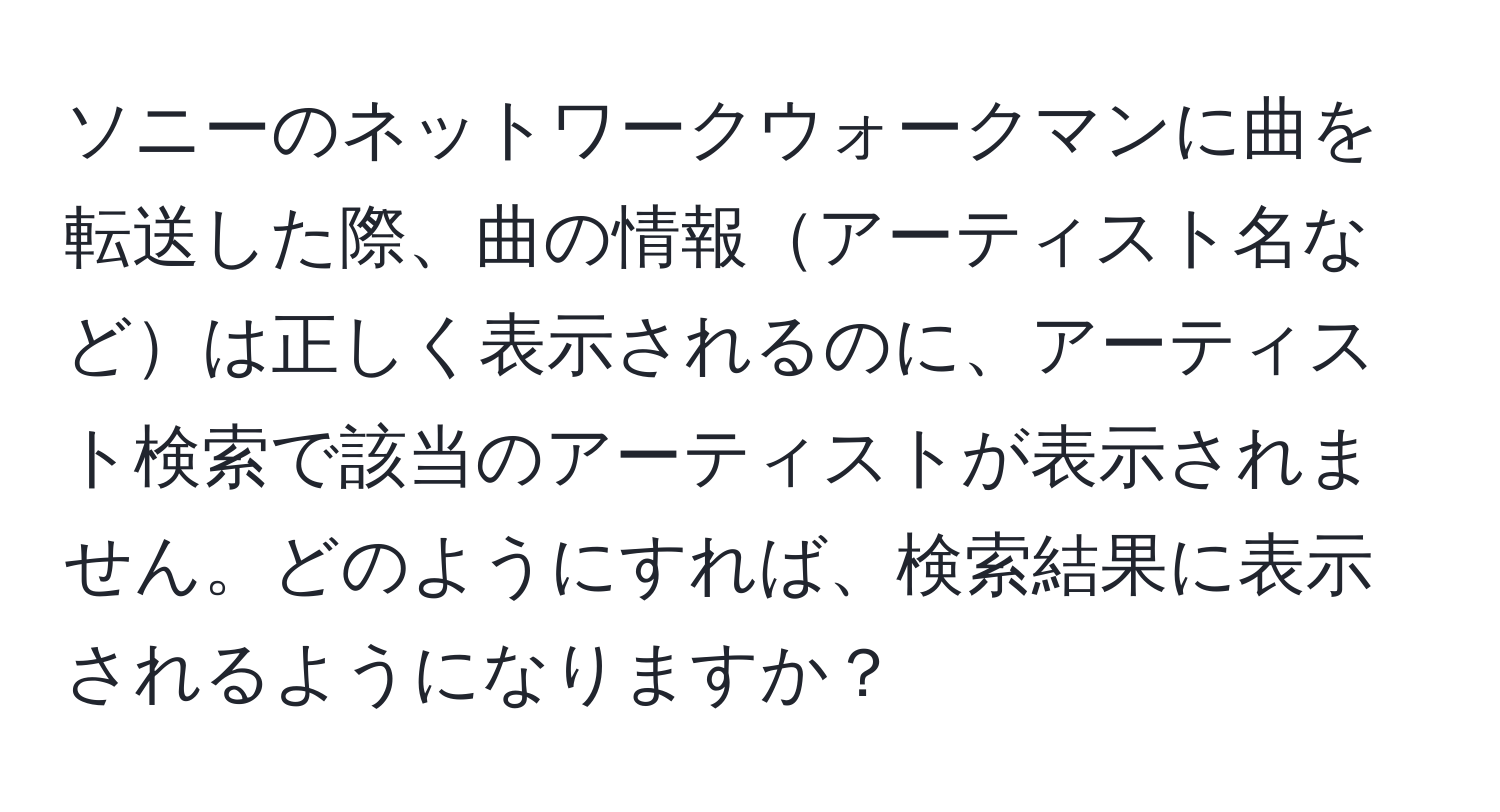 ソニーのネットワークウォークマンに曲を転送した際、曲の情報アーティスト名などは正しく表示されるのに、アーティスト検索で該当のアーティストが表示されません。どのようにすれば、検索結果に表示されるようになりますか？