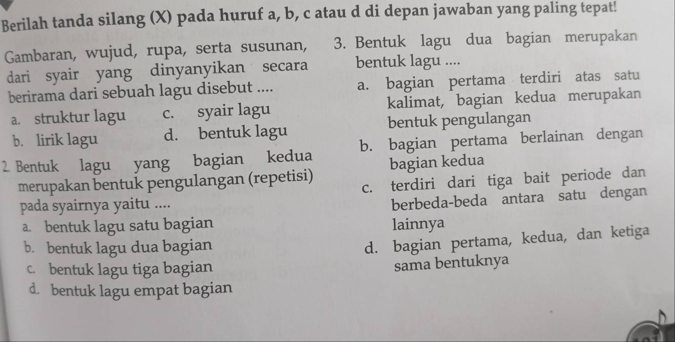 Berilah tanda silang (X) pada huruf a, b, c atau d di depan jawaban yang paling tepat!
Gambaran, wujud, rupa, serta susunan, 3. Bentuk lagu dua bagian merupakan
dari syair yang dinyanyikan secara bentuk lagu ....
berirama dari sebuah lagu disebut .... a. bagian pertama terdiri atas satu
a. struktur lagu c. syair lagu kalimat, bagian kedua merupakan
bentuk pengulangan
b. lirik lagu d. bentuk lagu
2. Bentuk lagu yang bagian kedua b. bagian pertama berlainan dengan
merupakan bentuk pengulangan (repetisi) bagian kedua
c. terdiri dari tiga bait periode dan
pada syairnya yaitu ....
berbeda-beda antara satu dengan
a. bentuk lagu satu bagian lainnya
b. bentuk lagu dua bagian
d. bagian pertama, kedua, dan ketiga
c. bentuk lagu tiga bagian
sama bentuknya
d. bentuk lagu empat bagian