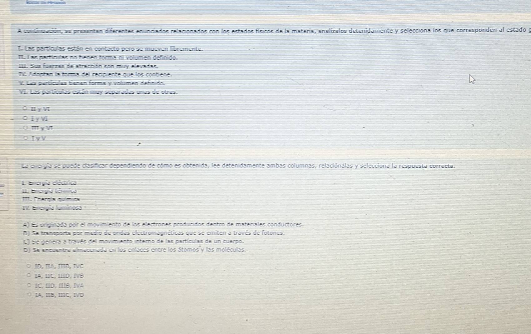 A continuación, se presentan diferentes enunciados relacionados con los estados físicos de la materia, analízalos detenidamente y selecciona los que corresponden al estado g
I. Las partículas están en contacto pero se mueven libremente.
II. Las partículas no tienen forma ni volumen definido.
III. Sus fuerzas de atracción son muy elevadas.
IV. Adoptan la forma del recipiente que los contiene.
V. Las partículas tienen forma y volumen definido.
VI. Las partículas están muy separadas unas de otras.
Iγ V
1 y V1
ⅢγV
I y V
La energía se puede clasificar dependiendo de cómo es obtenida, lee detenidamente ambas columnas, relaciónalas y selecciona la respuesta correcta.
1. Energía eléctrica
II. Energía térmica
III. Energía química
IV. Energía luminosa
A) Es originada por el movimiento de los electrones producidos dentro de materiales conductores.
B) Se transporta por medio de ondas electromagnéticas que se emiten a través de fotones;
C) Se genera a través del movimiento interno de las partículas de un cuerpo.
D) Se encuentra almacenada en los enlaces entre los átomos y las moléculas.
ID, IA, IIB, IVC
IA, IC, IID, ⅣB
IC, IID, IIIB, IVA
IA, IIB, IIIC, IVD