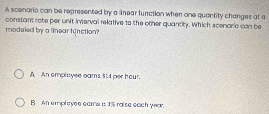 A scenario can be represented by a linear function when one quantity changes at a
constant rate per unit interval relative to the other quantity. Which scenario can be
modeled by a linear function?
A An employee earns $14 per hour.
B An employee earns a 3% raise each year.