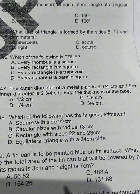 What is the measure of each interior angle of a regular
deaccagon?
A. 130° C. 150°
B. 140° D. 160°
455 What kind of triangle is formed by the sides 8, 11 and
4 centimeters?
Adisosceles C. acute
B. right D. obtuse
46. Which of the following is TRUE?
A. Every rhombus is a square
B. Every rectangle is a square
C. Every rectangle is a trapezoid
D. Every square is a parallelogram
47. The outer diameter of a metal pipe is 3 1/4 cm and the
inner diameter is 2 3/4 cm. Find the thickness of the pipe.
A. 1/2 cm C. 1/8 cm
B. 1/4 cm D. 3/4 cm
48. Which of the following has the largest perimeter?
A. Square with side 22cm
B. Circular pizza with radius 13 cm
C. Rectangle with sides 22 and 23cm
D. Equilateral triangle with a 24cm side
9. A tin can is to be painted blue on its surface. What
e the total area of the tin can that will be covered by p
its radius is 3cm and height is 7cm?
A. 56.52 C. 188.4
B. 154.26 D. 131.88
ef a rectangula