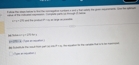 Follow the steps below to find the nonnegative numbers x and y that satisfy the given requirements. Give the optimum 
value of the indicated expression. Complete parts (a) through (f) below.
x+y=270 and the product P=xy as large as possible. 
(a) Solve x+y=270f ofy
y=270-x (Type an equation.) 
(b) Substitute the result from part (a) into P=xy , the equation for the variable that is to be maximized. 
(Type an equation.)