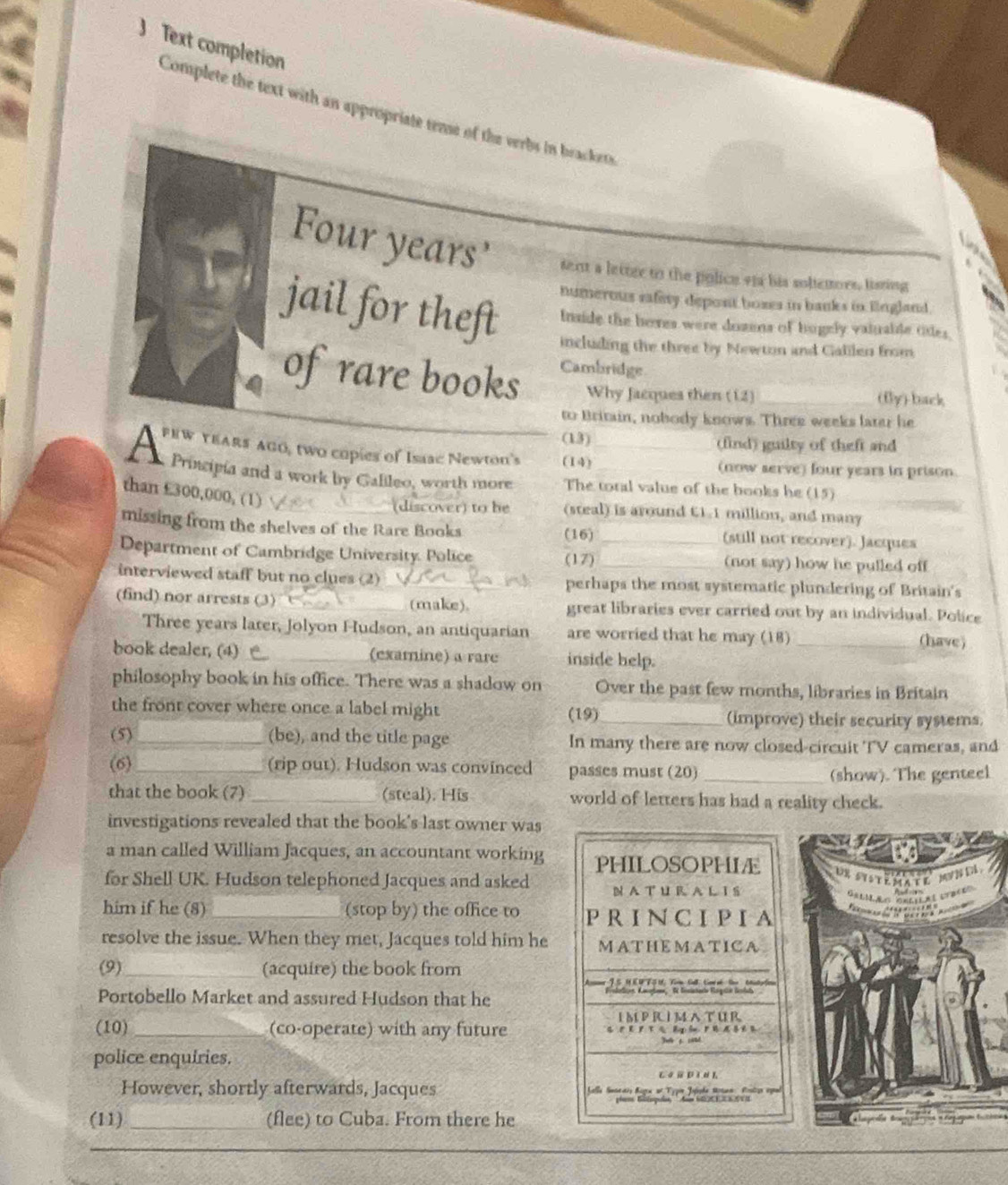 Text completion
Complete the text with an appropriate teme of the verbs in brackers
Four years' sent a letter to the police et his soltenors, lisring
numerous safity depont boxes in banks in lngland.
jail for theft including the three by Newton and Calilen from
Inside the heres were dozens of hugely valuable tites.
of rare books Cambridge
Why Jacques then (12) _(fly)-back
to Britain, nobody knows. Three weeks later he
(13) (find) guilty of theft and
FEW YEARS AGO, two copies of Isaac Newton's (14)
A Principia and a work by Ganleo, wordk mor. The total value of the books he (15)_
(now serve) four years in prison.
than £300,000, (1)
(discover) to he (steal) is around C1.1 million, and many
missing from the shelves of the Rare Books (16) (still not recover). Jacques
Department of Cambridge University. Police (17)__ (not say) how he pulled off
interviewed staff but no clues (2) _perhaps the most systematic plundering of Britain's
(find) nor arrests (3) _(make). great libraries ever carried out by an individual. Police
Three years later, Jolyon Hudson, an antiquarian are worried that he may (18)_
(have)
book dealer, (4) _(examine) a rare inside help.
philosophy book in his office. There was a shadow on Over the past few months, libraries in Britain
the front cover where once a label might (19)_ (improve) their security systems.
(5) _(be), and the title page In many there are now closed-circuit TV cameras, and
(6)_ (rip out). Hudson was convinced passes must (20)_
(show). The genteel
that the book (7) _(steal). His world of letters has had a reality check.
investigations revealed that the book's last owner was
a man called William Jacques, an accountant working PHILOSOPHIÆ
1R svsr     M 
for Shell UK. Hudson telephoned Jacques and asked N A T U R A L I S
Gélíãs öréíças étrées
him if he (8) _(stop by) the office to P R I N C I PI A               
resolve the issue. When they met, Jacques told him he MATHEMATICA
(9)_ (acquire) the book from
           
Portobello Market and assured Hudson that he
IMPRIMATUR
(10) _(co-operate) with any future
police enquiries.
However, shortly afterwards, Jacques  Galle Seteaiy Bagra at Tygin Joishe Moten Postze egeal
(11) _(flee) to Cuba. From there he a  
__