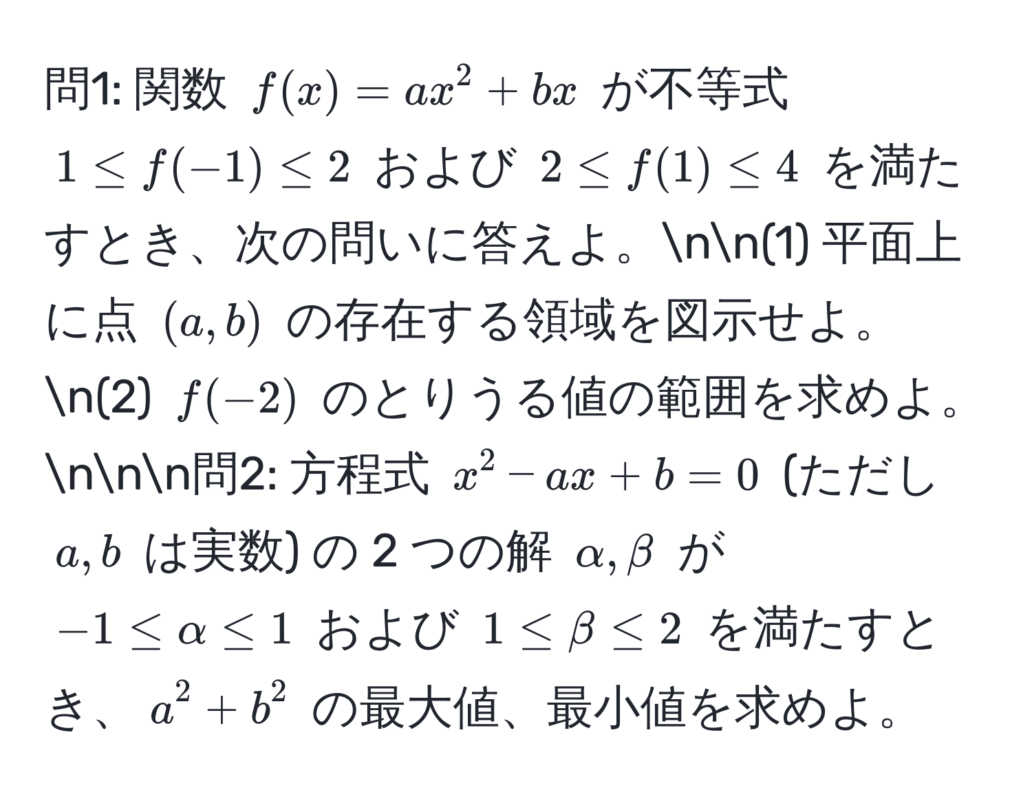 問1: 関数 $f(x) = ax^2 + bx$ が不等式 $1 ≤ f(-1) ≤ 2$ および $2 ≤ f(1) ≤ 4$ を満たすとき、次の問いに答えよ。nn(1) 平面上に点 $(a, b)$ の存在する領域を図示せよ。n(2) $f(-2)$ のとりうる値の範囲を求めよ。nnn問2: 方程式 $x^2 - ax + b = 0$ (ただし $a, b$ は実数) の 2 つの解 $alpha, beta$ が $-1 ≤ alpha ≤ 1$ および $1 ≤ beta ≤ 2$ を満たすとき、$a^2 + b^2$ の最大値、最小値を求めよ。