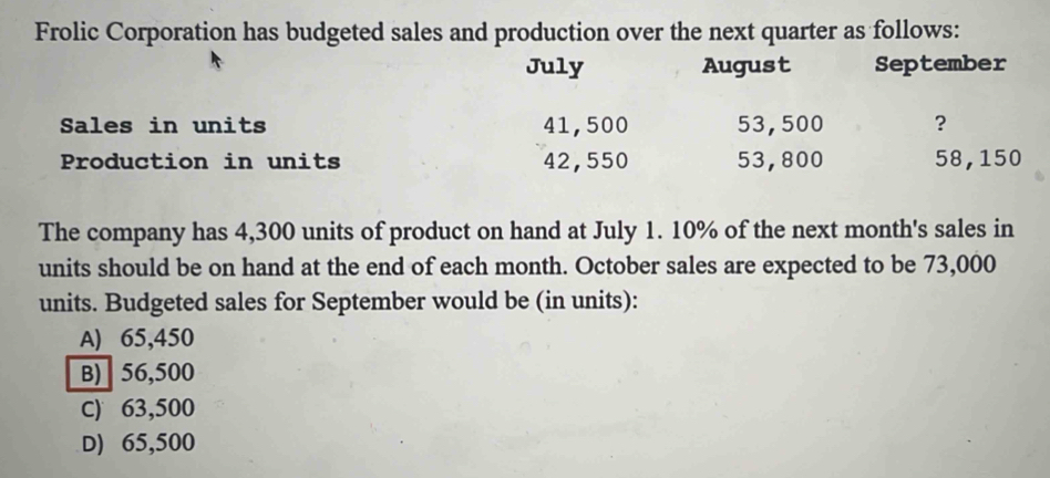 Frolic Corporation has budgeted sales and production over the next quarter as follows:
July August September
Sales in units 41,500 53,500 ?
Production in units 42,550 53,800 58,150
The company has 4,300 units of product on hand at July 1. 10% of the next month's sales in
units should be on hand at the end of each month. October sales are expected to be 73,000
units. Budgeted sales for September would be (in units):
A) 65,450
B) 56,500
C) 63,500
D) 65,500