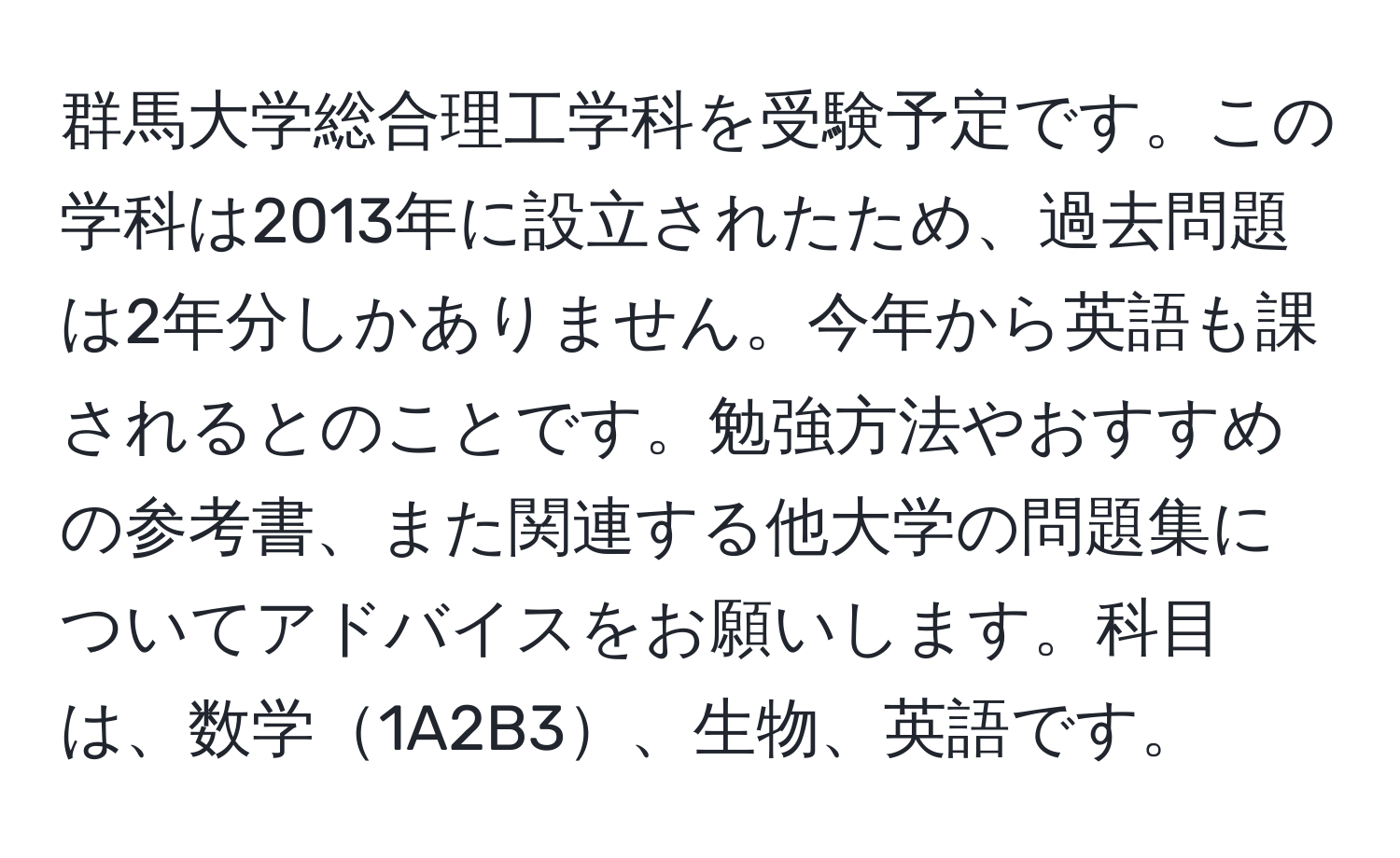 群馬大学総合理工学科を受験予定です。この学科は2013年に設立されたため、過去問題は2年分しかありません。今年から英語も課されるとのことです。勉強方法やおすすめの参考書、また関連する他大学の問題集についてアドバイスをお願いします。科目は、数学1A2B3、生物、英語です。