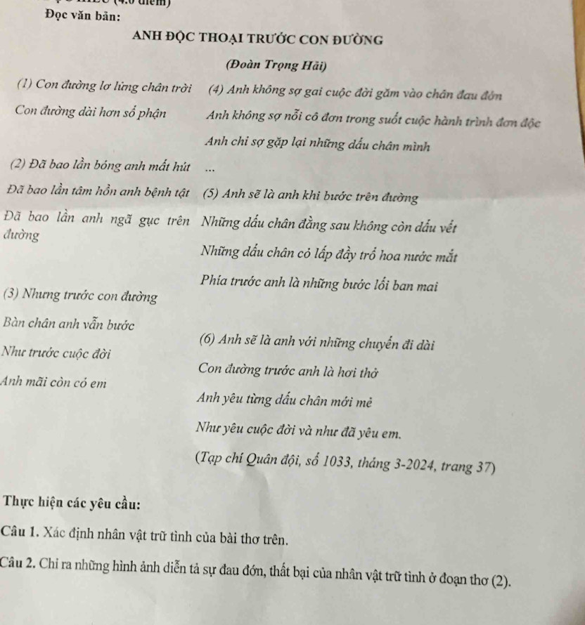 (4:0 tểm) 
Đọc văn bản: 
ANH ĐQC THOẠI TRƯỚC CON đườnG 
(Đoàn Trọng Hãi) 
(1) Con đường lơ lửng chân trời (4) Anh không sợ gai cuộc đời găm vào chân đau đớn 
Con đường dài hơn số phận Anh không sợ nỗi cô đơn trong suốt cuộc hành trình đơn độc 
Anh chi sợ gặp lại những dấu chân mình 
(2) Đã bao lần bóng anh mất hút … 
Đã bao lần tâm hồn anh bệnh tật (5) Anh sẽ là anh khi bước trên đường 
Đã bao lần anh ngã gục trên Những dấu chân đằng sau không còn đấu vết 
đường 
Những đấu chân cỏ lấp đầy trổ hoa nước mắt 
Phía trước anh là những bước lối ban mai 
(3) Nhưng trước con đường 
Bàn chân anh vẫn bước 
(6) Anh sẽ là anh với những chuyến đi dài 
Như trước cuộc đời 
Con đường trước anh là hơi thở 
Anh mãi còn có em 
Anh yêu từng dấu chân mới mẻ 
Như yêu cuộc đời và như đã yêu em. 
(Tạp chí Quân đội, số 1033, tháng 3-2024, trang 37) 
Thực hiện các yêu cầu: 
Câu 1. Xác định nhân vật trữ tình của bài thơ trên. 
Câu 2. Chỉ ra những hình ảnh diễn tả sự đau đớn, thất bại của nhân vật trữ tình ở đoạn thơ (2).