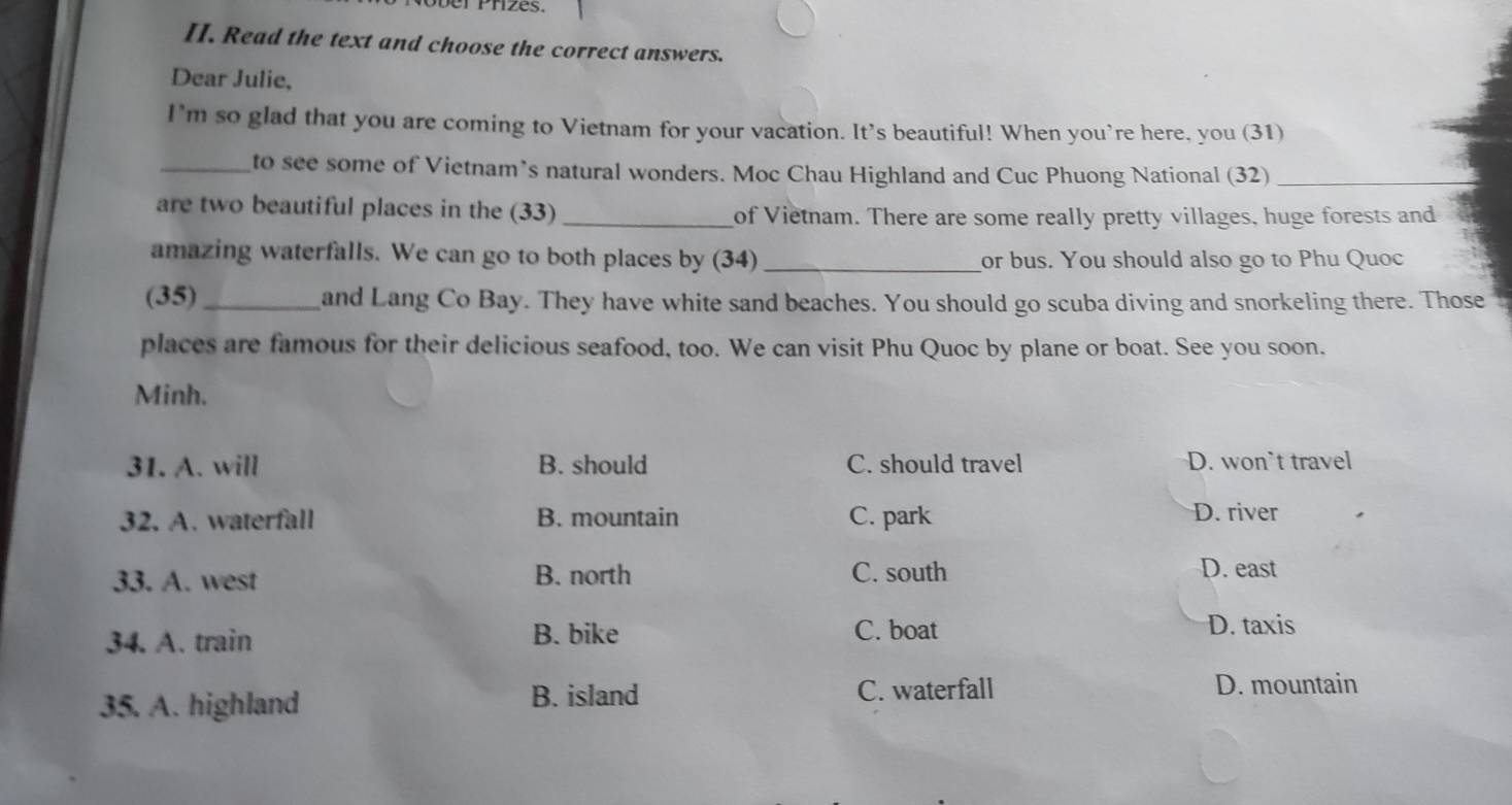 Read the text and choose the correct answers.
Dear Julie,
I'm so glad that you are coming to Vietnam for your vacation. It's beautiful! When you're here, you (31)
_to see some of Vietnam’s natural wonders. Moc Chau Highland and Cuc Phuong National (32)_
are two beautiful places in the (33) _of Vietnam. There are some really pretty villages, huge forests and
amazing waterfalls. We can go to both places by (34) _or bus. You should also go to Phu Quoc
(35)_ and Lang Co Bay. They have white sand beaches. You should go scuba diving and snorkeling there. Those
places are famous for their delicious seafood, too. We can visit Phu Quoc by plane or boat. See you soon.
Minh.
31. A. will B. should C. should travel D. won`t travel
32. A. waterfall B. mountain C. park D. river
33. A. west B. north C. south
D. east
34. A. train B. bike C. boat D. taxis
35. A. highland B. island C. waterfall
D. mountain