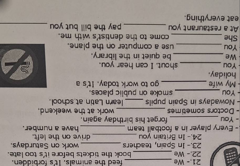 21.- We _feed the animals. It's forbidden. 
22.- We _book the tickets before it's too late. 
23.- In Spain, teachers _work on Saturdays. 
24.- In Britain you _drive on the left. 
- Every player in a football team _have a number. 
- You _forget his birthday again. 
- Doctors sometimes _work at the weekend. 
- Nowadays in Spain pupils _learn Latin at school. 
- You _smoke on public places. 
- My wife _go to work today. It's a 
holiday. 
You _shout. I can hear you. 
We _be quiet in the library. 
You _use a computer on the plane. 
She _come to the dentist's with me. 
At a restaurant you _pay the bill but you _ 
eat everything.