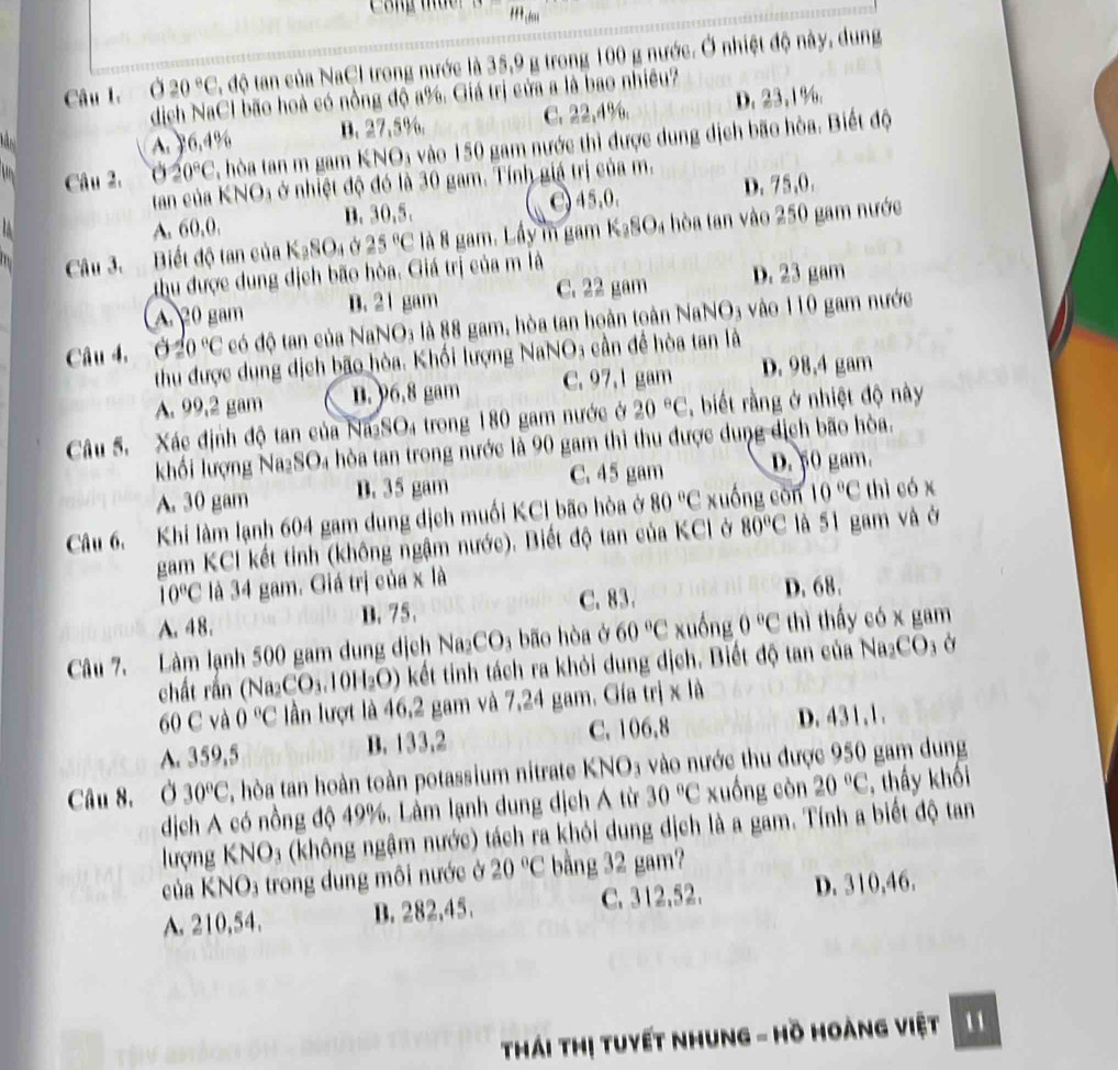 HI_1dm
20°C độ tan của NaCl trong nước là 35,9 g trong 100 g nước. Ở nhiệt độ này, dung
Câu I. Ở  dịch NaCl bão hoà có nồng độ a%. Giá trị cửa a là bao nhiều?

A. 76,4% D. 27.5%. C. 22,4%. D. 23,1%.
Câu 2. 020°C T, hòa tan m gam KNO₃ vào 150 gam nước thì được dung dịch bão hòa. Biết độ
tan của KNO3 ở nhiệt độ đó là 30 gam. Tính giá trị của m. D. 75,0.
A. 60,0. B. 30,5. 〇 45,0,
Câu 3. Biết độ tan của K_3SO_4 25°C là 8 gam. Lầy m gam K_2SO_4 hòa tan vào 250 gam nước
thu được dung dịch bão hòa. Giá trị của m là
A 20 gam B. 21 gam C. 22 gam D. 23 gam
Câu 4, θ 20°C có độ tan của NaNO₃ là 88 gam, hòa tan hoàn toàn NaNO3 vào 110 gam nước
thu được dung dịch bão hòa. Khối lượng NaNO3 cần để hòa tan là
A. 99,2 gam n.)6.8 gam C. 97,1 gam D. 98,4 gam
Câu 5.  Xác định độ tan của Na₂SO₄ trong 180 gam nước ở 20°C , biết rằng ở nhiệt độ này
khối lượng Na₂SO₄ hòa tan trong nước là 90 gam thì thu được dung dịch bão hòa.
A. 30 gam D. 35 gam C. 45 gam D. 50 gam.
Câu 6. Khi làm lạnh 604 gam dung dịch muối KCl bão hòa ở 80°C xuống còn 10°C thì có x
gam KCl kết tinh (không ngậm nước). Biết độ tan của KCl ở 80°C là 51 gam và ở
10°C là 34 gam. Giá trị của x là
A. 48. B. 75. C. 83. D. 68.
Câu 7. Làm lạnh 500 gam dung dịch Na_2CO 3 bão hòa ở 60°C xuống 0°C thì thấy có x gam
chất rần (Na2 _2CO_3.10H_2O) kết tinh tách ra khỏi dung dịch. Biết độ tan của Na₂CO₃ ở
60 C và 0°C lần lượt là 46,2 gam và 7,24 gam. Gía trị x là
A. 359,5 B. 133,2 C. 106.8
D. 431,1.
Câu 8, Ở 30°C hòa tan hoàn toàn potassium nitrate KNO₃ vào nước thu được 950 gam dung
dịch A có nồng độ 49%. Lâm lạnh dung dịch Á từ 30°C xuống còn 20°C , thầy khối
lượng KNO₃ (không ngậm nước) tách ra khỏi dung dịch là a gam. Tính a biết độ tan
của KNO3 trong dung môi nước ở 20°C bằng 32 gam?
A. 210,54. D. 282,45. C. 312,52. D. 310,46.
Thái Thị tuyết nhung - Hồ Hoàng việt 1