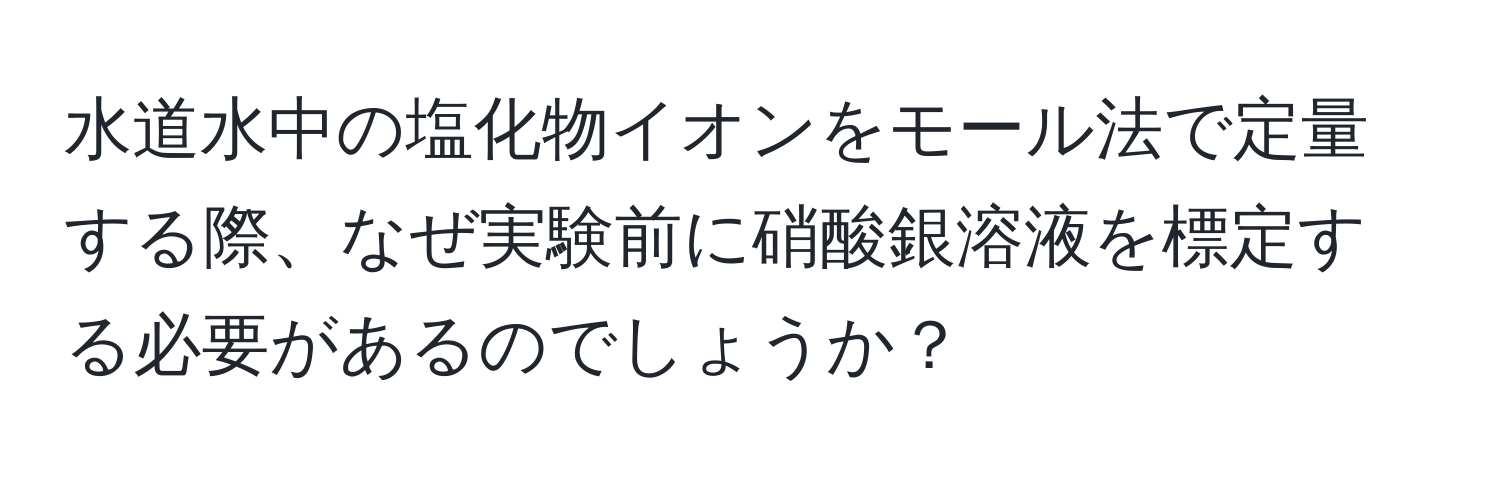 水道水中の塩化物イオンをモール法で定量する際、なぜ実験前に硝酸銀溶液を標定する必要があるのでしょうか？