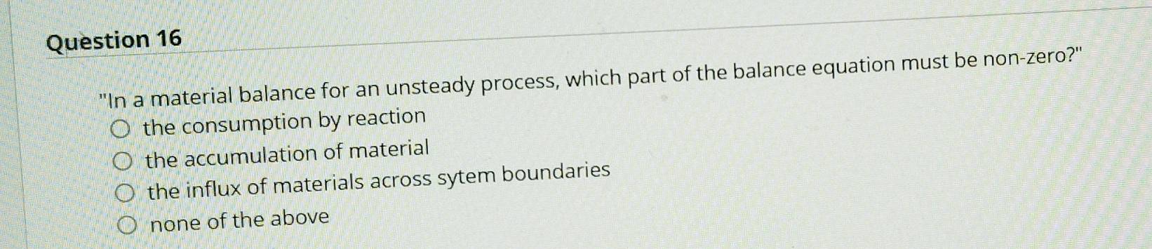 'In a material balance for an unsteady process, which part of the balance equation must be non-zero?"
the consumption by reaction
the accumulation of material
the influx of materials across sytem boundaries
none of the above