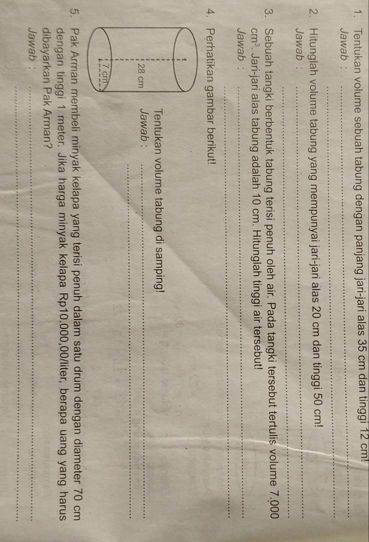 Tentukan volume sebuah tabung dengan panjang jari-jari alas 35 cm dan tinggi 12 cm! 
_ 
Jawab : 
_ 
_ 
2. Hitunglah volume tabung yang mempunyai jari-jari alas 20 cm dan tinggi 50 cm! 
_ 
Jawab : 
3. Sebuah tangki berbentuk tabung terisi penuh oleh air. Pada tangki tersebut tertulis volume 7.000
cm^3. Jari-jari alas tabung adalah 10 cm. Hitunglah tinggi air tersebut! 
_ 
Jawab : 
_ 
4. Perhatikan gambar berikut! 
Tentukan volume tabung di samping! 
_ 
Jawab :_ 
5. Pak Arman membeli minyak kelapa yang terisi penuh dalam satu drum dengan diameter 70 cm
dengan tinggi 1 meter. Jika harga minyak kelapa Rp10.000,00/liter, berapa uang yang harus 
dibayarkan Pak Arman? 
Jawab :_ 
_