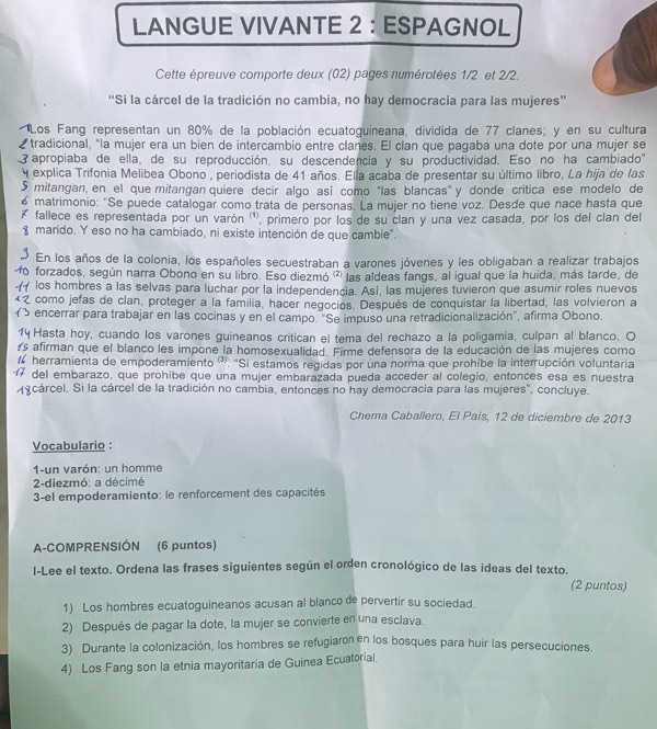 LANGUE VIVANTE 2 : ESPAGNOL
Cette épreuve comporte deux (02) pages numérotées 1/2 et 2/2.
“Si la cárcel de la tradición no cambia, no hay democracia para las mujeres”
Los Fang representan un 80% de la población ecuatoguineana, dividida de 77 clanes; y en su cultura
tradicional, "la mujer era un bien de intercambio entre clanes. El clan que pagaba una dote por una mujer se
 apropiaba de ella, de su reproducción, su descendencia y su productividad. Eso no ha cambiado'
y explica Trifonia Melibea Obono , periodista de 41 años. Ella acaba de presentar su último libro, La hija de las
5 mitangan, en el que mitangan quiere decir algo así como "las blancas" y donde critica ese modelo de
6 matrimonio: "Se puede catalogar como trata de personas. La mujer no tiene voz. Desde que nace hasta que
₹ fallece es representada por un varón (¹, primero por los de su clan y una vez casada, por los del clan del
g marido. Y eso no ha cambiado, ni existe intención de que cambie".
En los años de la colonia, los españoles secuestraban a varones jóvenes y les obligaban a realizar trabajos
forzados, según narra Obono en su libro. Eso diezmó '² las aldeas fangs, al igual que la huida, más tarde, de
los hombres a las selvas para luchar por la independencia. Asi, las mujeres tuvieron que asumir roles nuevos
como jefas de clan, proteger a la familia, hacer negocios. Después de conquistar la libertad, las volvieron a
encerrar para trabajar en las cocinas y en el campo. "Se impuso una retradicionalización", afirma Obono.
Hasta hoy, cuando los varones guineanos critican el tema del rechazo a la poligamia, culpan al blanco. O
s afirman que el blanco les impone la homosexualidad. Firme defensora de la educación de las mujeres como
herramienta de empoderamiento . "Si estamos regidas por una norma que prohíbe la interrupción voluntaria
del embarazo, que prohibe que una mujer embarazada pueda acceder al colegio, entonces esa es nuestra
cárcel. Si la cárcel de la tradición no cambia, entonces no hay democracia para las mujeres", concluye.
Chema Caballero, El País, 12 de diciembre de 2013
Vocabulario :
1-un varón: un homme
2-diezmó: a décimé
3-el empoderamiento: le renforcement des capacités
A-COMPRENSIÓN (6 puntos)
l-Lee el texto. Ordena las frases siguientes según el orden cronológico de las ideas del texto.
(2 puntos)
1) Los hombres ecuatoguineanos acusan al blanco de pervertir su sociedad.
2) Después de pagar la dote, la mujer se convierte en una esclava.
3) Durante la colonización, los hombres se refugiaron en los bosques para huir las persecuciones.
4) Los Fang son la etnia mayoritaria de Guinea Ecuatorial.