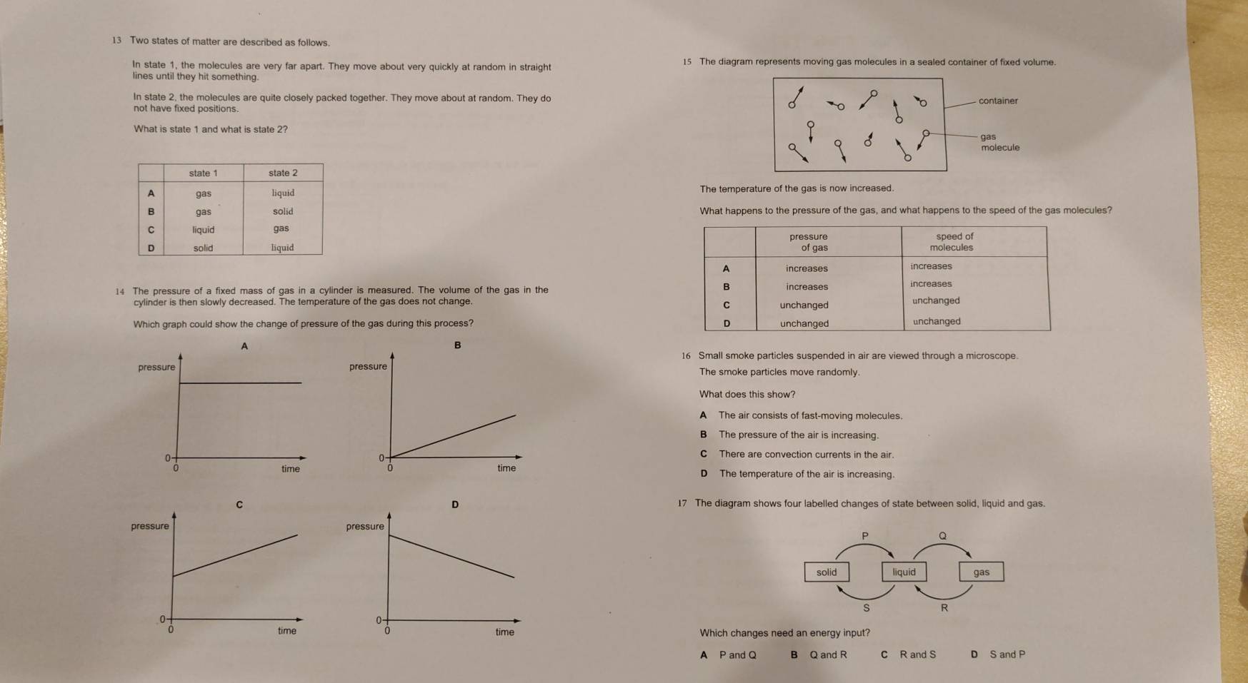 Two states of matter are described as follows.
In state 1, the molecules are very far apart. They move about very quickly at random in straight 15 The diagram represents moving gas molecules in a sealed container of fixed volume.
lines until they hit something.
In state 2, the molecules are quite closely packed together. They move about at random. They do container
What is state 1 and what is state 2?
gas
molecule
The temperature of the gas is now increased.
What happens to the pressure of the gas, and what happens to the speed of the gas molecules?
pressure speed of
of gas molecules
A increases increases
B
14 The pressure of a fixed mass of gas in a cylinder is measured. The volume of the gas in the increases increases
cylinder is then slowly decreased. The temperature of the gas does not change unchanged unchanged
C
Which graph could show the change of pressure of the gas during this process? D unchanged unchanged
16 Small smoke particles suspended in air are viewed through a microscope.
The smoke particles move randomly.
What does this show?
A The air consists of fast-moving molecules.
B The pressure of the air is increasing.
C There are convection currents in the air.
The temperature of the air is increasing.
The diagram shows four labelled changes of state between solid, liquid and gas.
Which changes need an energy input?
A P and Q B Q and R c R and S D S and P