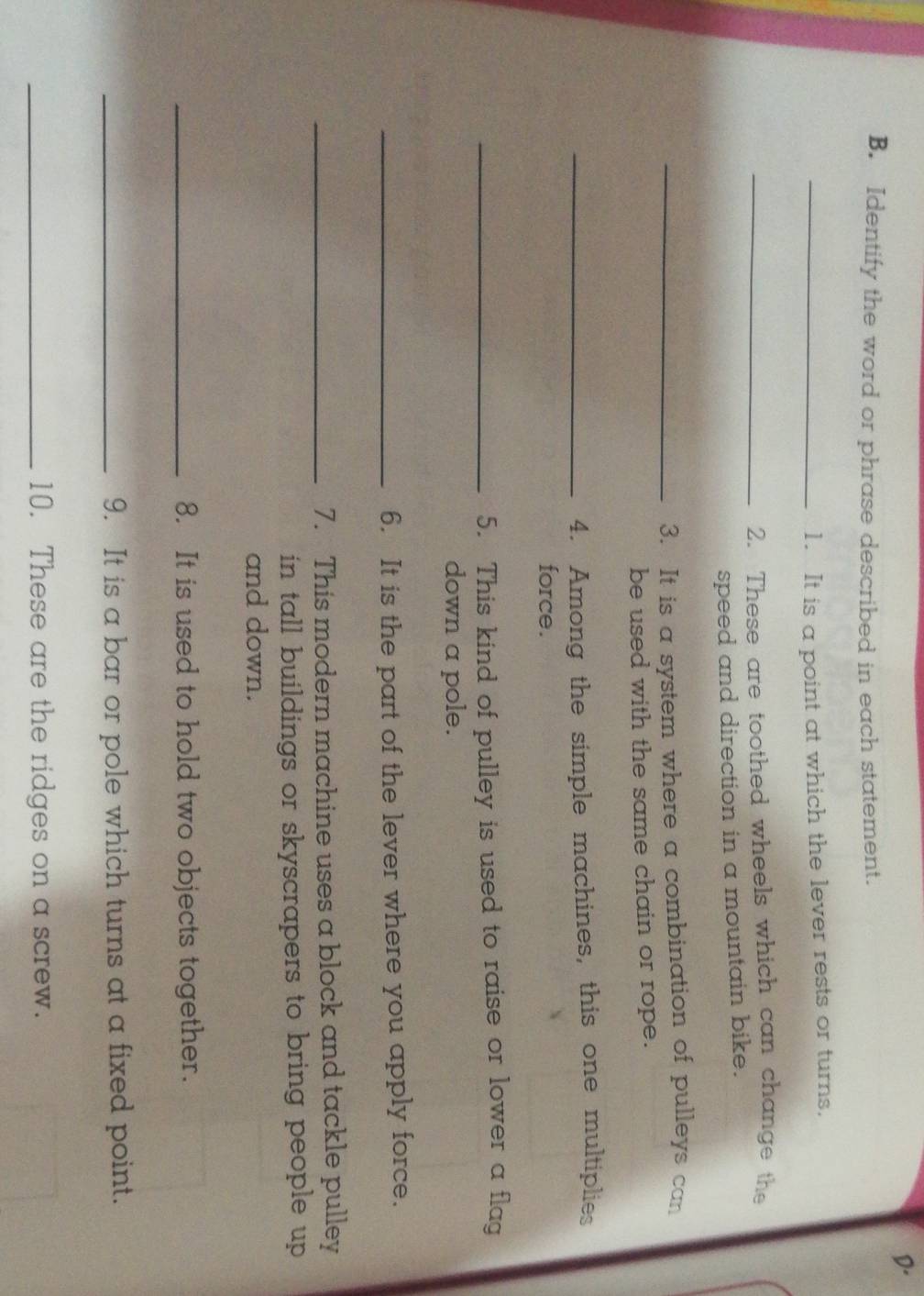 Identify the word or phrase described in each statement. 
_1. It is a point at which the lever rests or turns. 
_2. These are toothed wheels which can change the 
speed and direction in a mountain bike. 
_3. It is a system where a combination of pulleys can 
be used with the same chain or rope. 
_4. Among the simple machines, this one multiplies 
force. 
_5. This kind of pulley is used to raise or lower a flag 
down a pole. 
_6. It is the part of the lever where you apply force. 
_7. This modern machine uses a block and tackle pulley 
in tall buildings or skyscrapers to bring people up . 
and down. 
_8. It is used to hold two objects together. 
_9. It is a bar or pole which turns at a fixed point. 
_10. These are the ridges on a screw.
