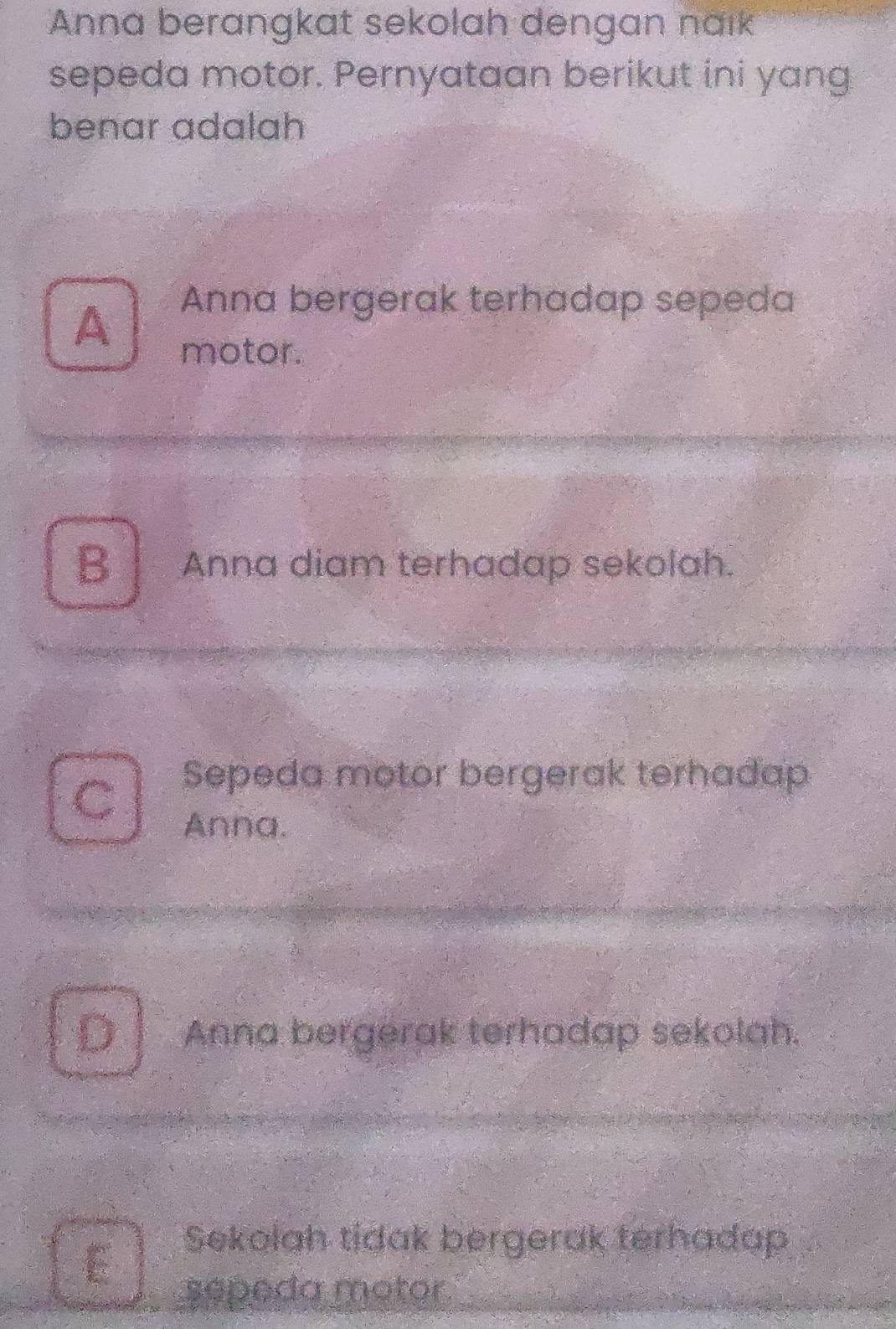 Anna berangkat sekolah dengan naık
sepeda motor. Pernyataan berikut ini yang
benar adalah
A
Anna bergerak terhadap sepeda
motor.
B | Anna diam terhadap sekolah.
Sepeda motor bergerak terhadap
C
Anna.
D Anna bergerak terhadap sekolah.
E
Sekolah tidak bergerak terhadap
sepeda motor.